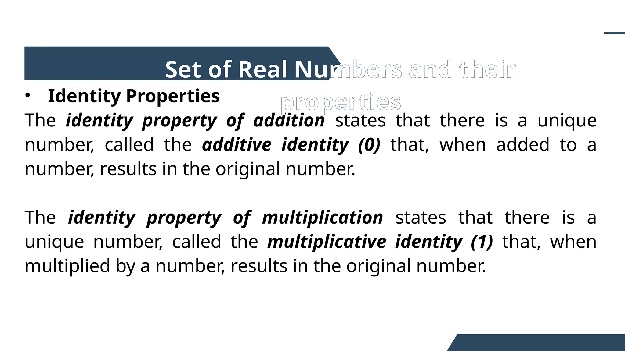• Identity Properties
The identity property of addition states that there is a unique
number, called the additive identity (0) that, when added to a
number, results in the original number.
The identity property of multiplication states that there is a
unique number, called the multiplicative identity (1) that, when
multiplied by a number, results in the original number.
Set of Real Numbers and their
properties
 