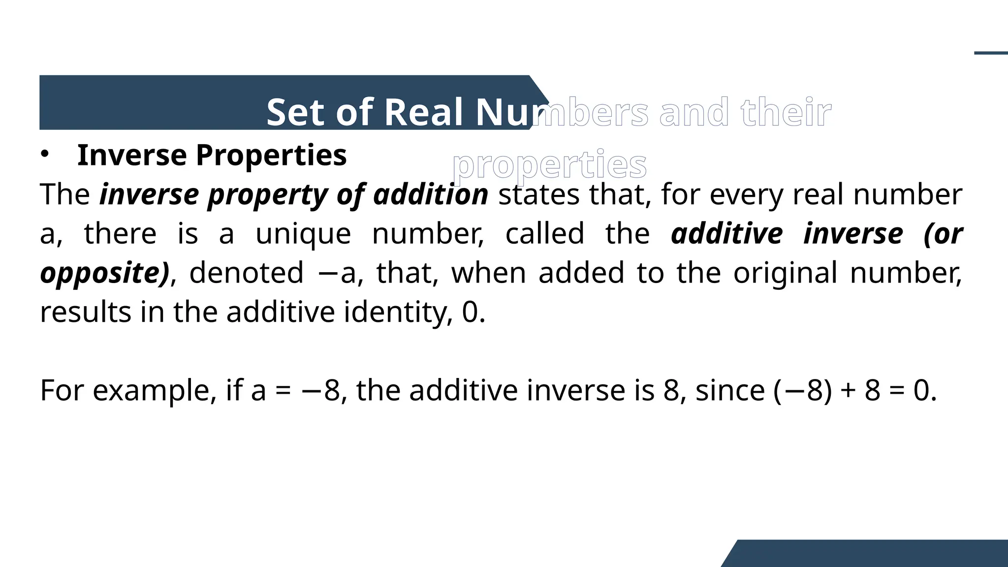 • Inverse Properties
The inverse property of addition states that, for every real number
a, there is a unique number, called the additive inverse (or
opposite), denoted a, that, when added to the original number,
−
results in the additive identity, 0.
For example, if a = 8, the additive inverse is 8, since ( 8) + 8 = 0.
− −
Set of Real Numbers and their
properties
 