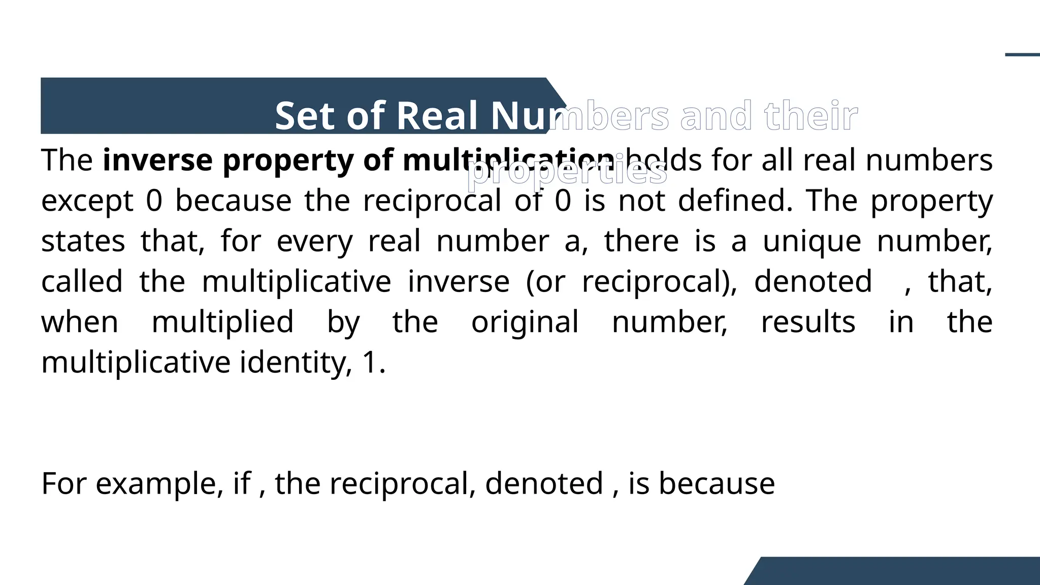 The inverse property of multiplication holds for all real numbers
except 0 because the reciprocal of 0 is not defined. The property
states that, for every real number a, there is a unique number,
called the multiplicative inverse (or reciprocal), denoted , that,
when multiplied by the original number, results in the
multiplicative identity, 1.
For example, if , the reciprocal, denoted , is because
Set of Real Numbers and their
properties
 