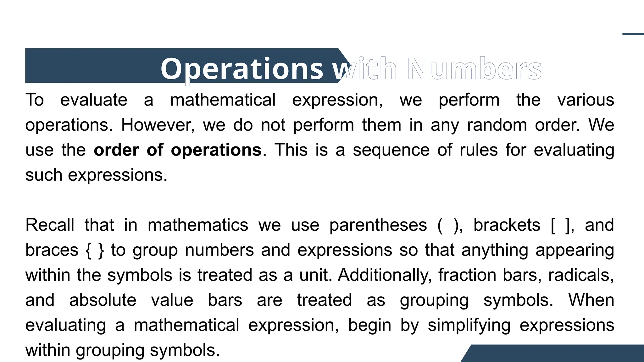 To evaluate a mathematical expression, we perform the various
operations. However, we do not perform them in any random order. We
use the order of operations. This is a sequence of rules for evaluating
such expressions.
Recall that in mathematics we use parentheses ( ), brackets [ ], and
braces { } to group numbers and expressions so that anything appearing
within the symbols is treated as a unit. Additionally, fraction bars, radicals,
and absolute value bars are treated as grouping symbols. When
evaluating a mathematical expression, begin by simplifying expressions
within grouping symbols.
Operations with Numbers
 