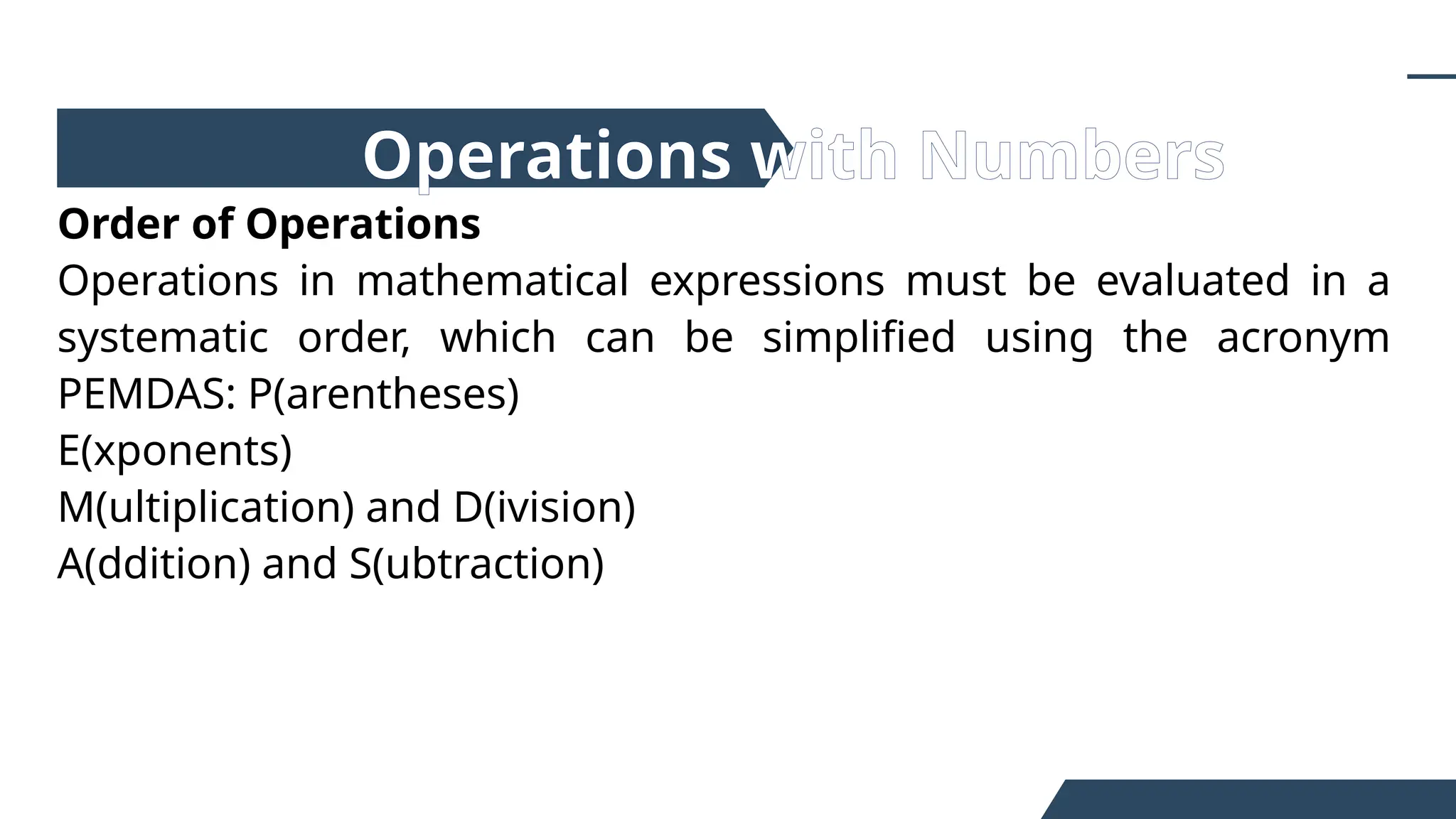Order of Operations
Operations in mathematical expressions must be evaluated in a
systematic order, which can be simplified using the acronym
PEMDAS: P(arentheses)
E(xponents)
M(ultiplication) and D(ivision)
A(ddition) and S(ubtraction)
Operations with Numbers
 