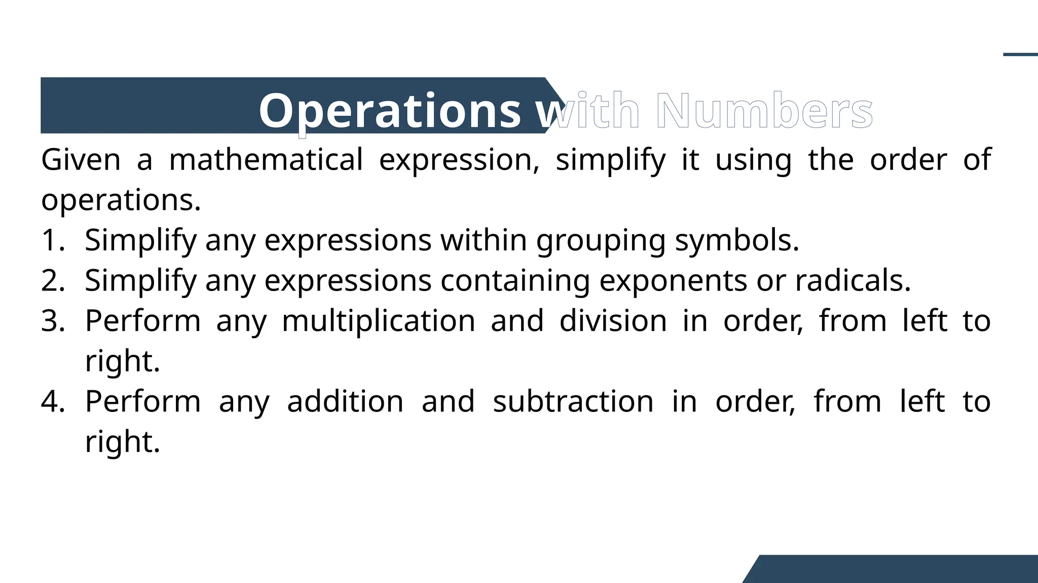 Given a mathematical expression, simplify it using the order of
operations.
1. Simplify any expressions within grouping symbols.
2. Simplify any expressions containing exponents or radicals.
3. Perform any multiplication and division in order, from left to
right.
4. Perform any addition and subtraction in order, from left to
right.
Operations with Numbers
 