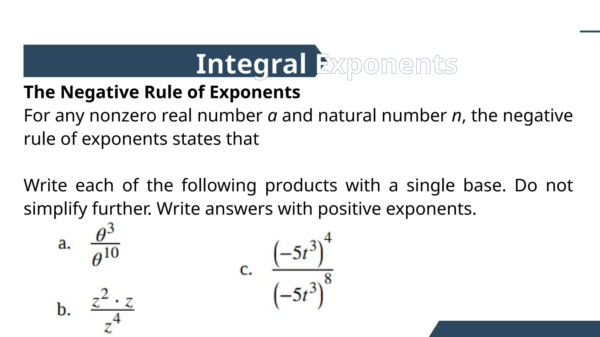 The Negative Rule of Exponents
For any nonzero real number a and natural number n, the negative
rule of exponents states that
Write each of the following products with a single base. Do not
simplify further. Write answers with positive exponents.
Integral Exponents
 
