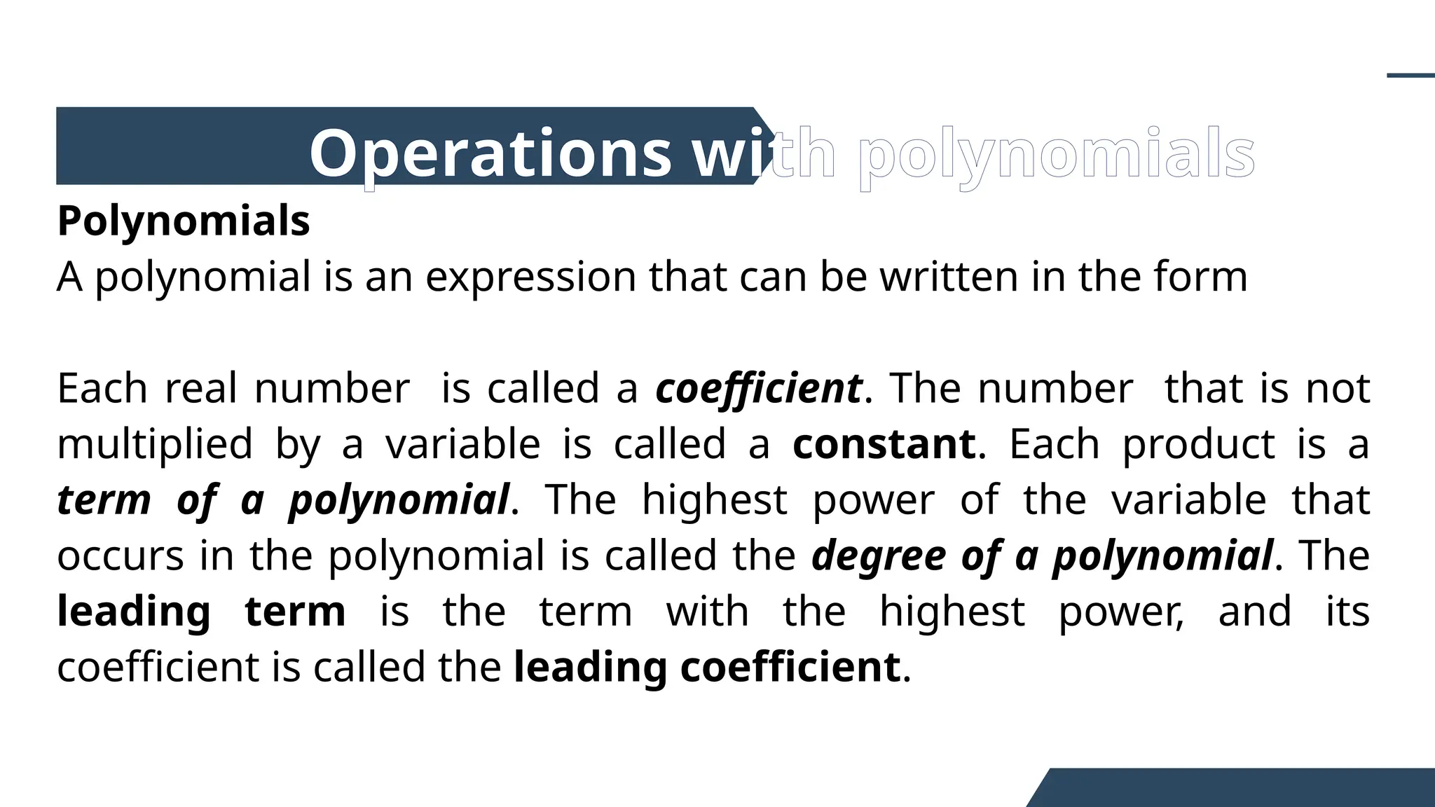 Polynomials
A polynomial is an expression that can be written in the form
Each real number is called a coefficient. The number that is not
multiplied by a variable is called a constant. Each product is a
term of a polynomial. The highest power of the variable that
occurs in the polynomial is called the degree of a polynomial. The
leading term is the term with the highest power, and its
coefficient is called the leading coefficient.
Operations with polynomials
 