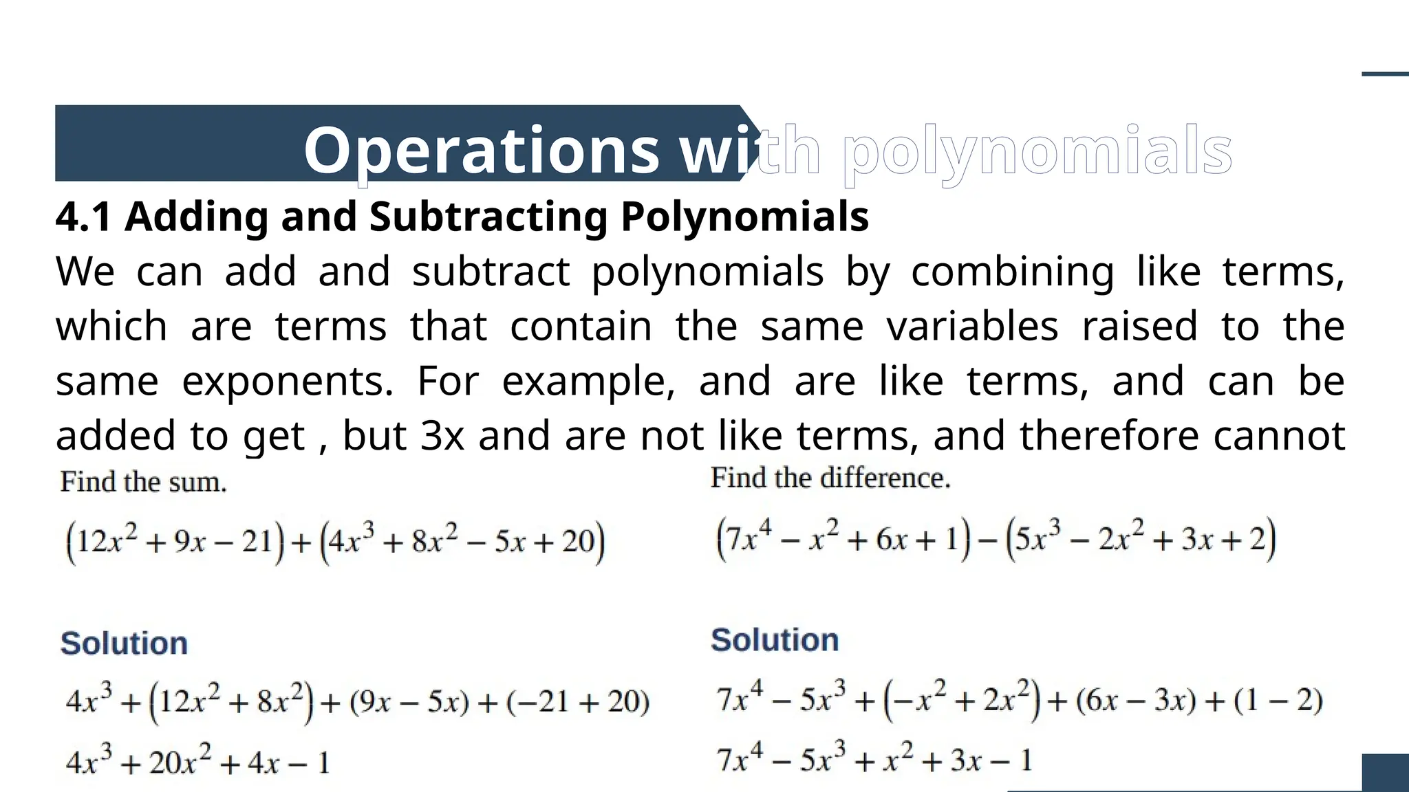 4.1 Adding and Subtracting Polynomials
We can add and subtract polynomials by combining like terms,
which are terms that contain the same variables raised to the
same exponents. For example, and are like terms, and can be
added to get , but 3x and are not like terms, and therefore cannot
be added.
Operations with polynomials
 
