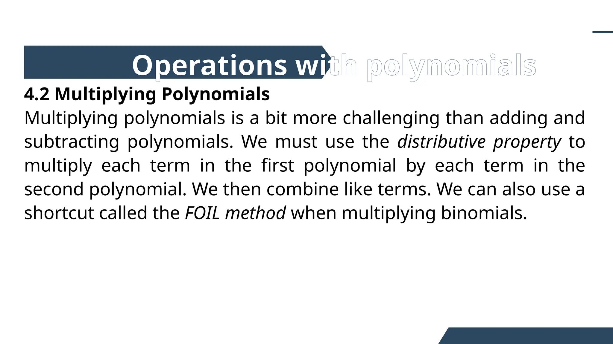 4.2 Multiplying Polynomials
Multiplying polynomials is a bit more challenging than adding and
subtracting polynomials. We must use the distributive property to
multiply each term in the first polynomial by each term in the
second polynomial. We then combine like terms. We can also use a
shortcut called the FOIL method when multiplying binomials.
Operations with polynomials
 