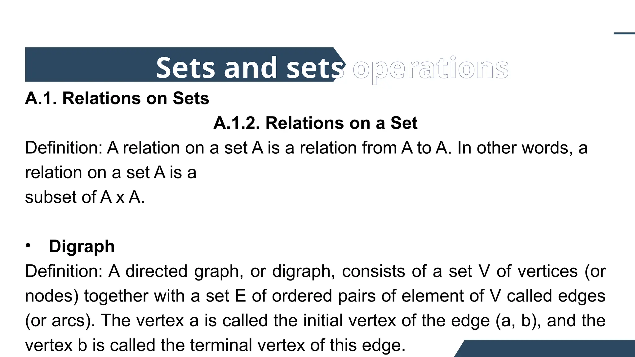 A.1. Relations on Sets
A.1.2. Relations on a Set
Definition: A relation on a set A is a relation from A to A. In other words, a
relation on a set A is a
subset of A x A.
• Digraph
Definition: A directed graph, or digraph, consists of a set V of vertices (or
nodes) together with a set E of ordered pairs of element of V called edges
(or arcs). The vertex a is called the initial vertex of the edge (a, b), and the
vertex b is called the terminal vertex of this edge.
Sets and sets operations
 