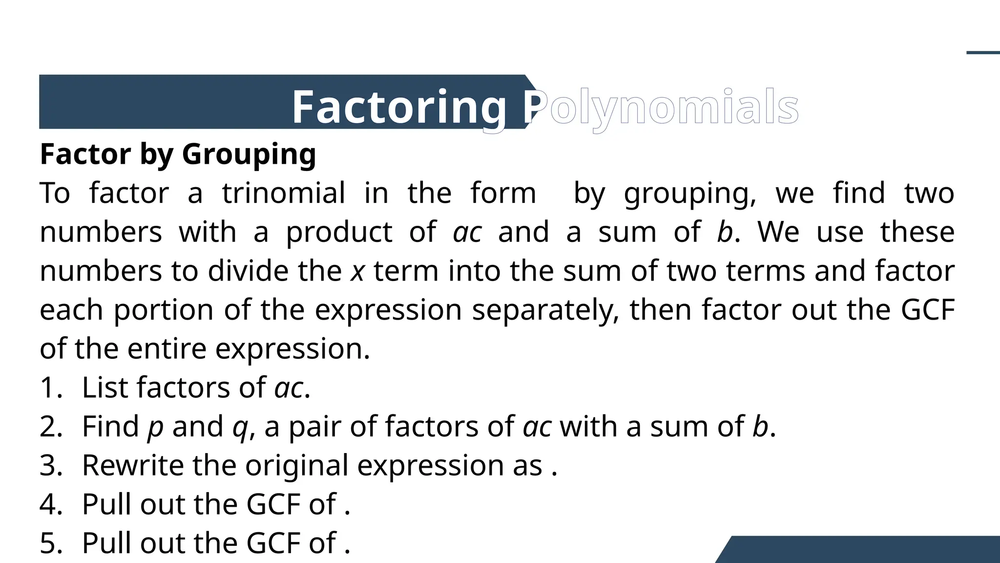 Factor by Grouping
To factor a trinomial in the form by grouping, we find two
numbers with a product of ac and a sum of b. We use these
numbers to divide the x term into the sum of two terms and factor
each portion of the expression separately, then factor out the GCF
of the entire expression.
1. List factors of ac.
2. Find p and q, a pair of factors of ac with a sum of b.
3. Rewrite the original expression as .
4. Pull out the GCF of .
5. Pull out the GCF of .
Factoring Polynomials
 