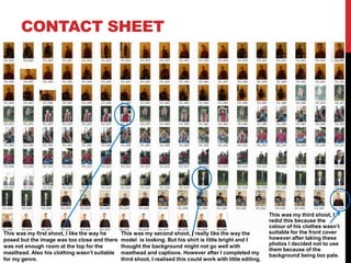 CONTACT SHEET
This was my first shoot, I like the way he
posed but the image was too close and there
was not enough room at the top for the
masthead. Also his clothing wasn’t suitable
for my genre.
This was my second shoot, I really like the way the
model is looking. But his shirt is little bright and I
thought the background might not go well with
masthead and captions. However after I completed my
third shoot, I realised this could work with little editing.
This was my third shoot, I
redid this because the
colour of his clothes wasn’t
suitable for the front cover
however after taking these
photos I decided not to use
them because of the
background being too pale.
 