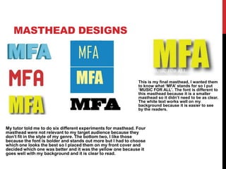 MASTHEAD DESIGNS
My tutor told me to do six different experiments for masthead. Four
masthead were not relevant to my target audience because they
don’t fit in the style of my genre. The bottom two, I like those
because the font is bolder and stands out more but I had to choose
which one looks the best so I placed them on my front cover and
decided which one was better and it was the yellow one because it
goes well with my background and it is clear to read.
This is my final masthead, I wanted them
to know what ‘MFA’ stands for so I put
‘MUSIC FOR ALL’. The font is different to
this masthead because it is a smaller
masthead so it didn’t need to be as clear.
The white text works well on my
background because it is easier to see
by the readers.
 