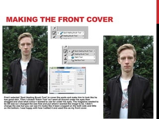 MAKING THE FRONT COVER
First I selected ‘Spot Healing Brush Tool’ to cover the spots and make him to look like he
has good skin. Then I clicked ‘Patch Tool’ so I went all around under his eyes then
dragged and click what colour I wanted to use for under his eyes. The magazine needed to
be A4 size so I changed the size first and put where I wanted the image to be. I didn’t
change the size but you can see it’s looks like it been cropped on the both side and little
on the bottom. I was happy with how I edited it and used this as my front cover.
 