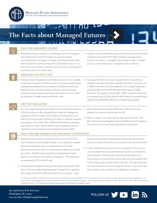 The Facts about Managed Futures
WHAT ARE MANAGED FUTURES?
•	 Managed futures are investments run by professional money managers,

•	 Investors, including individuals, pension funds, foundations, and university

who actively trade commodity interests using futures contracts,

endowments have about $337 billion invested in managed futures.

commodity options, and swaps. A manager uses these products to take

Investors may invest in a managed futures strategy through a managed

both long and short positions across some or all market sectors such as

account, a commodity pool, or a managed futures mutual fund.

fixed income, stock indices, currencies, and commodities, with the goal of
maximizing returns from market cycles.

WHAT ROLE DO THEY PLAY?
•	 Managed futures strategies serve as diversification tools and are a valuable

•	 During periods when stocks have underperformed, managed futures

component of a broader investment portfolio. Generally, managed futures

strategies have added diversity by outperforming stocks. During the crisis

strategies have exhibited very low correlation to traditional investments.1

in 2008, for example, the compounded return for managed futures was a

Businesses and commodity producers use futures, options and swaps

positive 18.33%2 while the S&P 500 Index finished down, -37.00%3.

markets for energy, metals and agricultural commodities such as oil, gold,

During the “lost decade” of stocks, 2000 – 2009, managed futures earned

soy and wheat to hedge their price and inflation risks.

an annualized return of 6.76%, while the S&P suffered an annualized loss of
-0.95%4 and the NASDAQ suffered an annualized loss of -5.67%5

ARE THEY REGULATED?
•	 Yes, Commodity Trading Advisors (CTAs) and Commodity Pool Operators
(CPOs) who advise or offer managed futures investment strategies are
regulated by the Commodity Futures Trading Commission (CFTC) and
National Futures Association (NFA) and are subject to quarterly regulatory
reporting (e.g., Forms CPO-PQR, CTA-PR and Rule 2-46) and regulatory
examinations or audits. Publicly offered funds are subject to extensive

•	 Many CPOs that have privately-offered commodity pools are also
registered as investment advisers with the SEC.
•	 Retail or “public” commodity pools are regulated by the CFTC, NFA,
SEC, Financial Industry Regulatory Authority (FINRA) and state regulators.
They are among the most heavily regulated financial products.

regulation by the U.S. Securities and Exchange Commission (SEC).

WHAT FEES ARE CHARGED AND DISCLOSED TO INVESTORS?
•	 Regulations require extensive disclosure of all costs at the time of the
initial investment and periodically thereafter. Fees charged by managed
futures funds are clearly and prominently disclosed in the funds’
disclosure document, as well as in monthly account statements received
by investors. All performance reported by managed futures funds is
required to be reported net of all fees and expenses. These disclosures
are mandated by CFTC and NFA rules.
•	 Privately-offered managed futures pools are actively managed by CPOs
and/or CTAs and usually charge fees similar to hedge funds – typically, a

pools are only available to sophisticated investors with substantial net
worth and institutional investors such as pension funds and endowments.6
•	 Public managed futures pools are actively managed by CPOs and may
carry fees higher than private pools because the start-up and operating
costs are greater. CPOs of public pools rely on selling agents and
financial advisors to provide retail investors with access and educate them
on the strategy, costs, and risks of the investment. The costs of pools are
also driven by transaction and exchange fees, advisor or sub-advisor fees
and compliance costs resulting from multiple levels of regulation.

2% management fee and a 20% performance fee on any gains. These
1

For the period 1/1/2000 – 9/30/2013, the correlation between managed futures and the S&P 500 is - 0.11. For the same period, the correlation between managed futures and the NASDAQ is - 0.14.

(Credit Suisse/Tremont Managed Futures Index to the S&P Total Return Index and NASDAQ Composite). 2 Credit Suisse/Tremont Managed Futures Index 3 S&P Total Return Index 4 S&P Total Return Index
5

NASDAQ Composite 6 CFTC definition of qualified eligible persons, SEC definition of accredited investor

600 14th Street, N.W. Suite 900
Washington, DC 20005
202.730.2600 | info@managedfunds.org

FOLLOW US

 