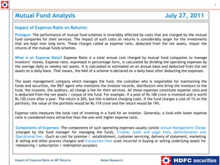 1



Mutual Fund Analysis                                                                         July 27, 2011
Impact of Expense Ratio on Returns:
Prologue: The performance of mutual fund schemes is invariably affected by costs that are charged by the mutual
fund companies for their services. The impact of such costs on returns is considerably larger for the investments
that are kept over long term. These charges called as expense ratio, deducted from the net assets, impair the
returns of the mutual funds schemes.

What is an Expense Ratio? Expense Ratio is a total annual cost charged by mutual fund companies to manage
investors’ money. Expense ratio, expressed in percentage form, is calculated by dividing the operating expenses by
the average daily or weekly net assets. It is calculated or estimated on an annual basis and deducted from the net
assets on a daily basis. That means, the NAV of a scheme is declared on a daily basis after deducting the expenses.

The asset management company which manages the fund, the custodian who is responsible for maintaining the
funds and securities, the R&T agent who maintains the investor records, distributors who bring the investors to the
fund, the trustees, the auditors, all charge a fee for their services. All these expenses constitute expense ratio and
is deducted from the net assets / corpus of the fund. For example, if a pool of Rs.100 crore is invested and is worth
Rs.120 crore after a year. The return is 20%, but this is before charging costs. If the fund charges a cost of 1% on the
portfolio, the value of the portfolio would be Rs.119 crore and the return would be 19%.

Expense ratio measures the total cost of investing in a fund for an investor. Generally, a fund with lower expense
ratio is considered more attractive than the one with higher expense ratio.

Components of Expenses: The components of such operating expenses usually consist annual Management Charge
(charged by the fund manager for managing the fund), Trustee, Audit and Legal Fees, Administration and
Operational Fee – (Such as cost for premise / establishment, customer servicing, delivery of statement, marketing
& selling and other process charges) and transaction Fees (cost incurred in buying or selling underlying assets for
rebalancing / subscription / redemption purpose).



Impact of Expense Ratio on MF Returns                Retail Research
 