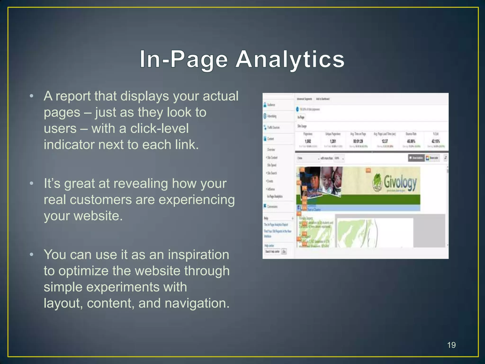 • A report that displays your actual
pages – just as they look to
users – with a click-level
indicator next to each link.
• It’s great at revealing how your
real customers are experiencing
your website.
• You can use it as an inspiration
to optimize the website through
simple experiments with
layout, content, and navigation.
19
 