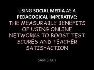USING SOCIAL MEDIA AS A
  PEDAGOGICAL IMPERATIVE:
THE MEASURABLE BENEFITS
    OF USING ONLINE
NETWORKS TO BOOST TEST
  SCORES AND TEACHER
      SATISFACTION

         SAM SHAH
 