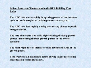 Salient features of fluctuations in the BER Building Cost
Index
 
The APC rises more rapidly in upswing phases of the business
cycle as profit margins of building contractors expand.
 
The APC rises less rapidly during downwsing phases as profit
margins shrink.
 
The rate of increase is usually higher during the long growth
phases than during shorter growth phases in the overall
economy.
 
The most rapid rate of increase occurs towards the end of the
growth phase.
 
Tender prices fall in absolute terms during severe recessions;
this situation confronts us now.
 