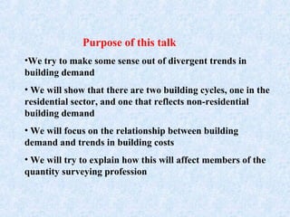 Purpose of this talk
•We try to make some sense out of divergent trends in
building demand
• We will show that there are two building cycles, one in the
residential sector, and one that reflects non-residential
building demand
• We will focus on the relationship between building
demand and trends in building costs
• We will try to explain how this will affect members of the
quantity surveying profession
 