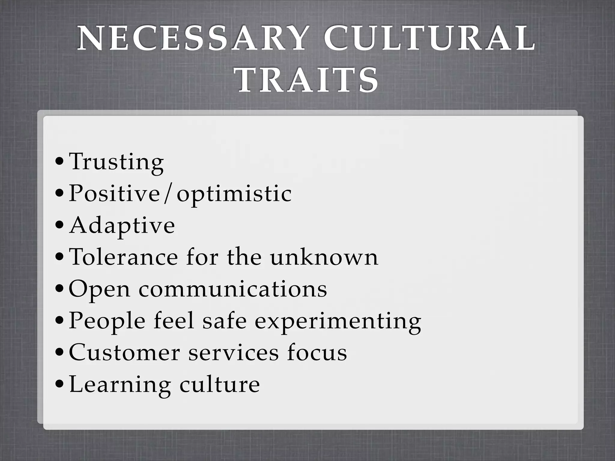 NECESSARY CULTURAL
        TRAITS

• Trusting
• Positive/optimistic
• Adaptive
• Tolerance for the unknown
• Open communications
• People feel safe experimenting
• Customer services focus
• Learning culture
 