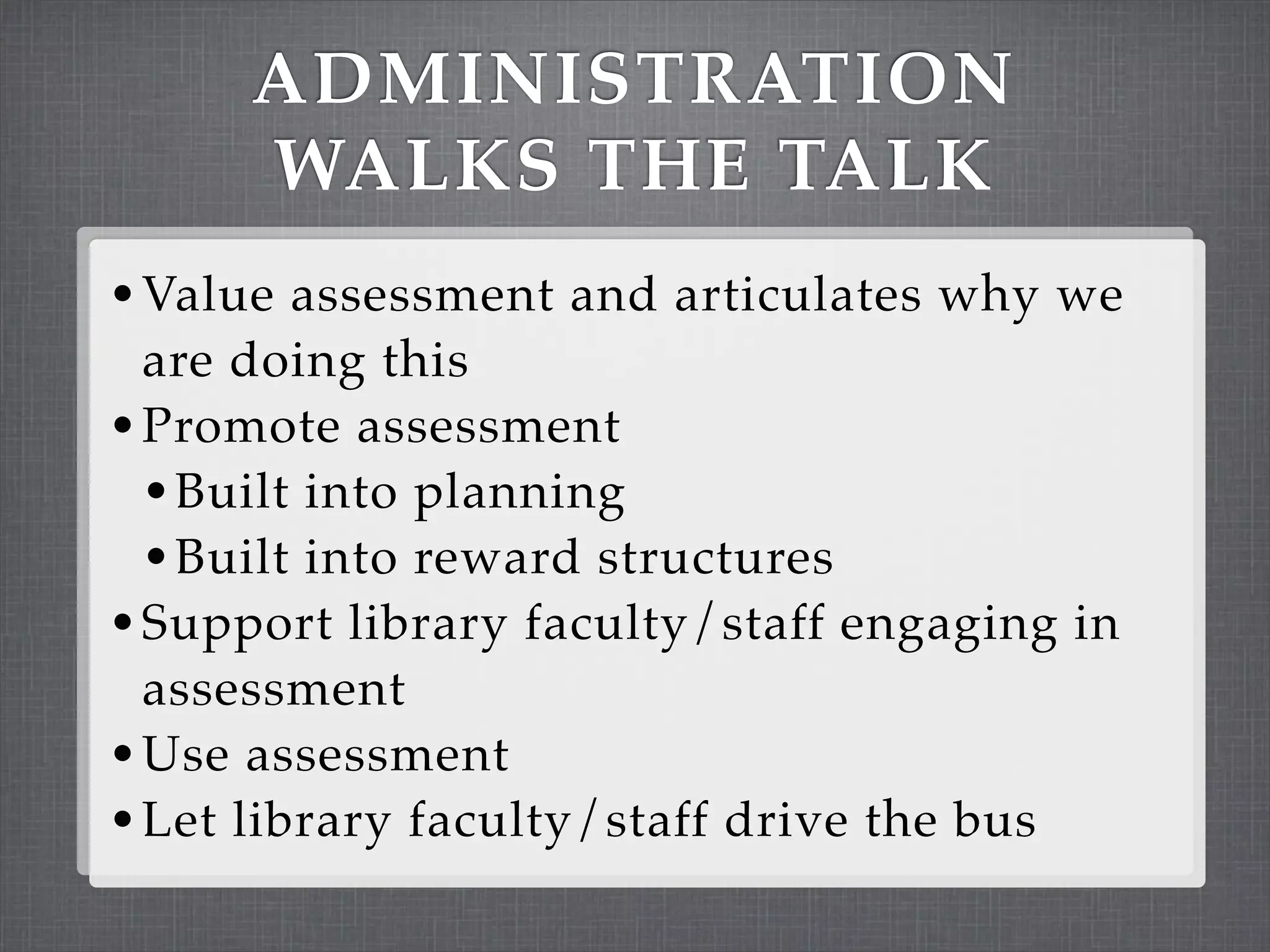 ADMINISTRATION
      WALKS THE TALK
• Value assessment and articulates why we
  are doing this
• Promote assessment
  • Built into planning
  • Built into reward structures
• Support library faculty/staff engaging in
  assessment
• Use assessment
• Let library faculty/staff drive the bus
 