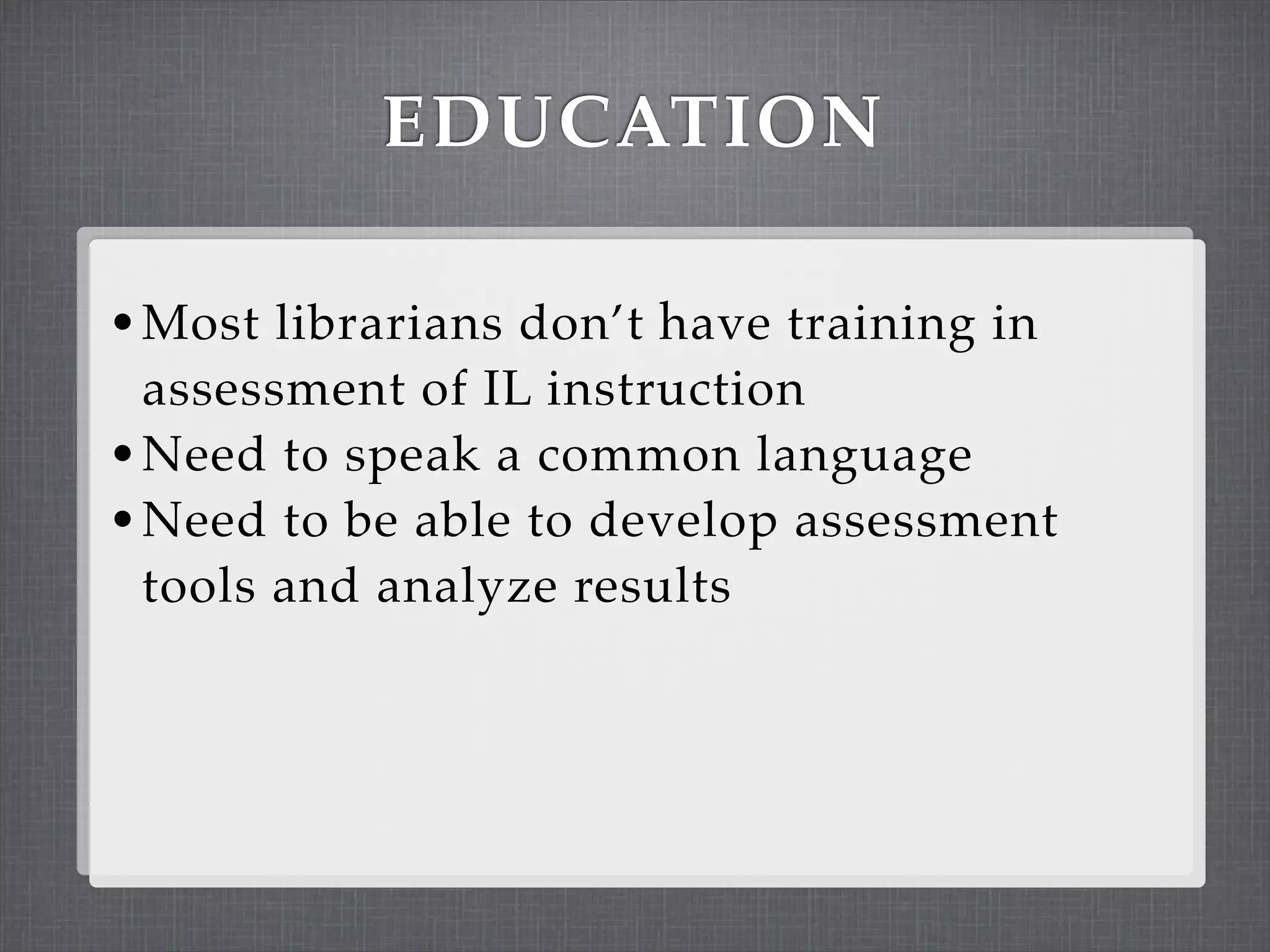 EDUCATION

• Most librarians don’t have training in
  assessment of IL instruction
• Need to speak a common language
• Need to be able to develop assessment
  tools and analyze results
 