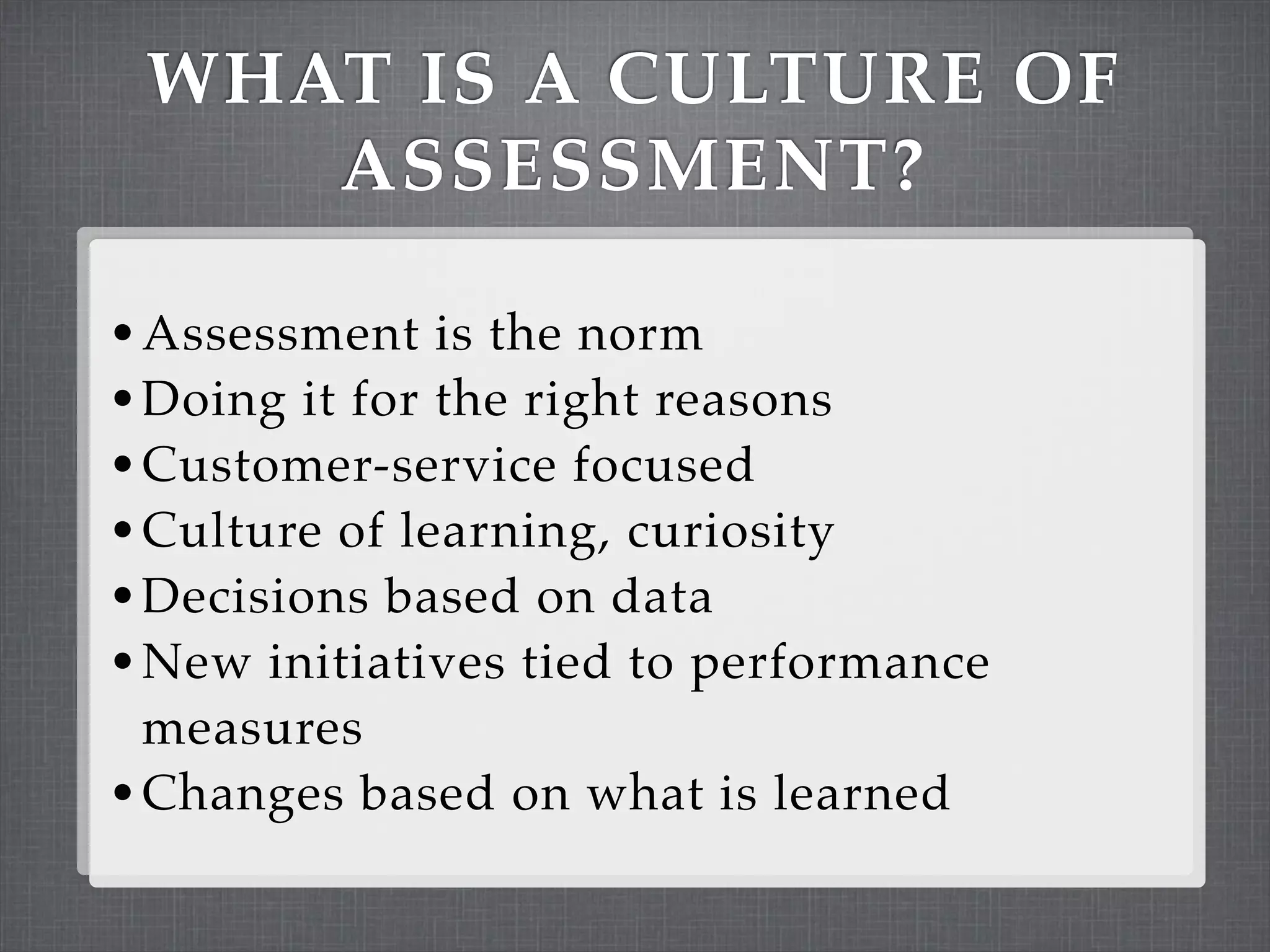 WHAT IS A CULTURE OF
    ASSESSMENT?

• Assessment is the norm
• Doing it for the right reasons
• Customer-service focused
• Culture of learning, curiosity
• Decisions based on data
• New initiatives tied to performance
  measures
• Changes based on what is learned
 
