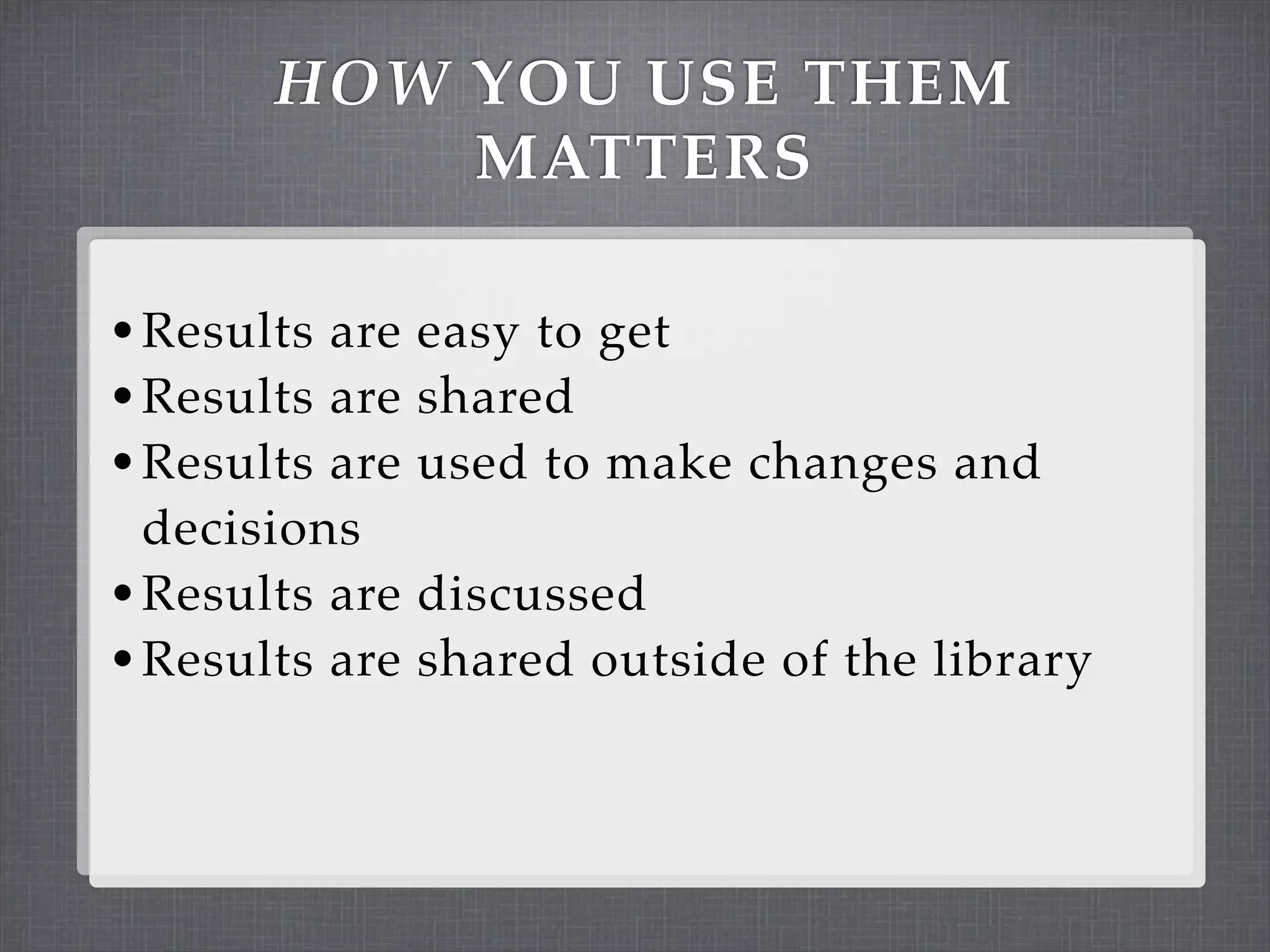HOW YOU USE THEM
           MATTERS

• Results are easy to get
• Results are shared
• Results are used to make changes and
  decisions
• Results are discussed
• Results are shared outside of the library
 