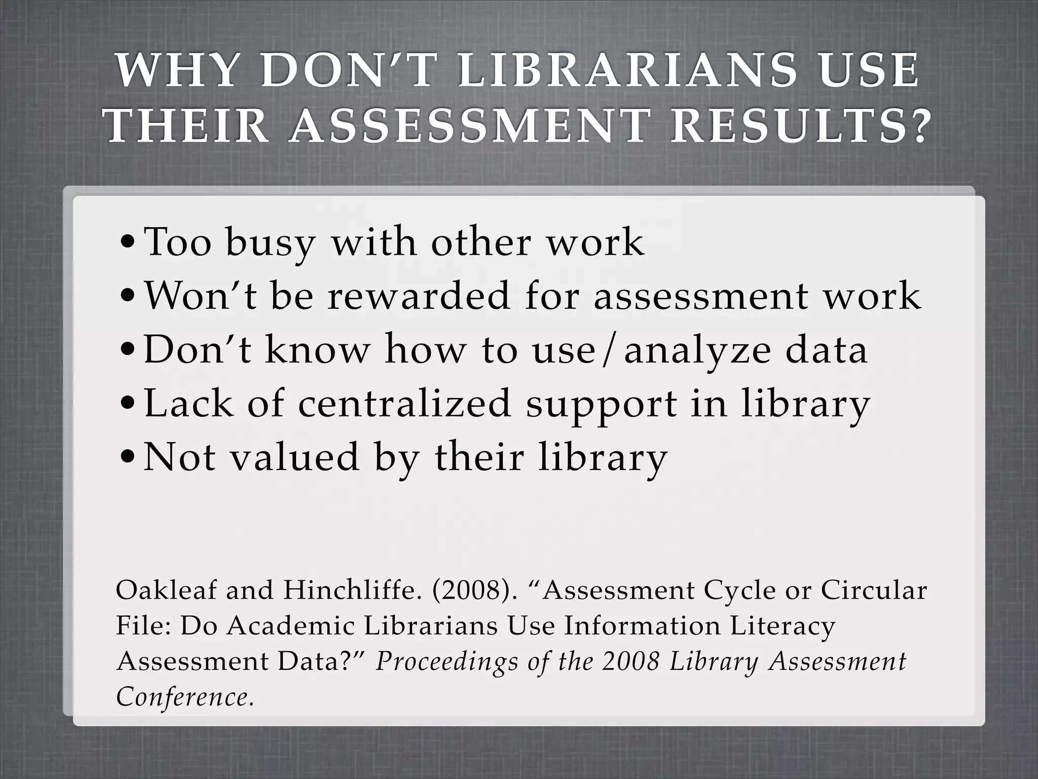 WHY DON’T LIBRARIANS USE
THEIR ASSESSMENT RESULTS?

• Too busy with other work
• Won’t be rewarded for assessment work
• Don’t know how to use/analyze data
• Lack of centralized support in library
• Not valued by their library


Oakleaf and Hinchliffe. (2008). “Assessment Cycle or Circular
File: Do Academic Librarians Use Information Literacy
Assessment Data?” Proceedings of the 2008 Library Assessment
Conference.
 