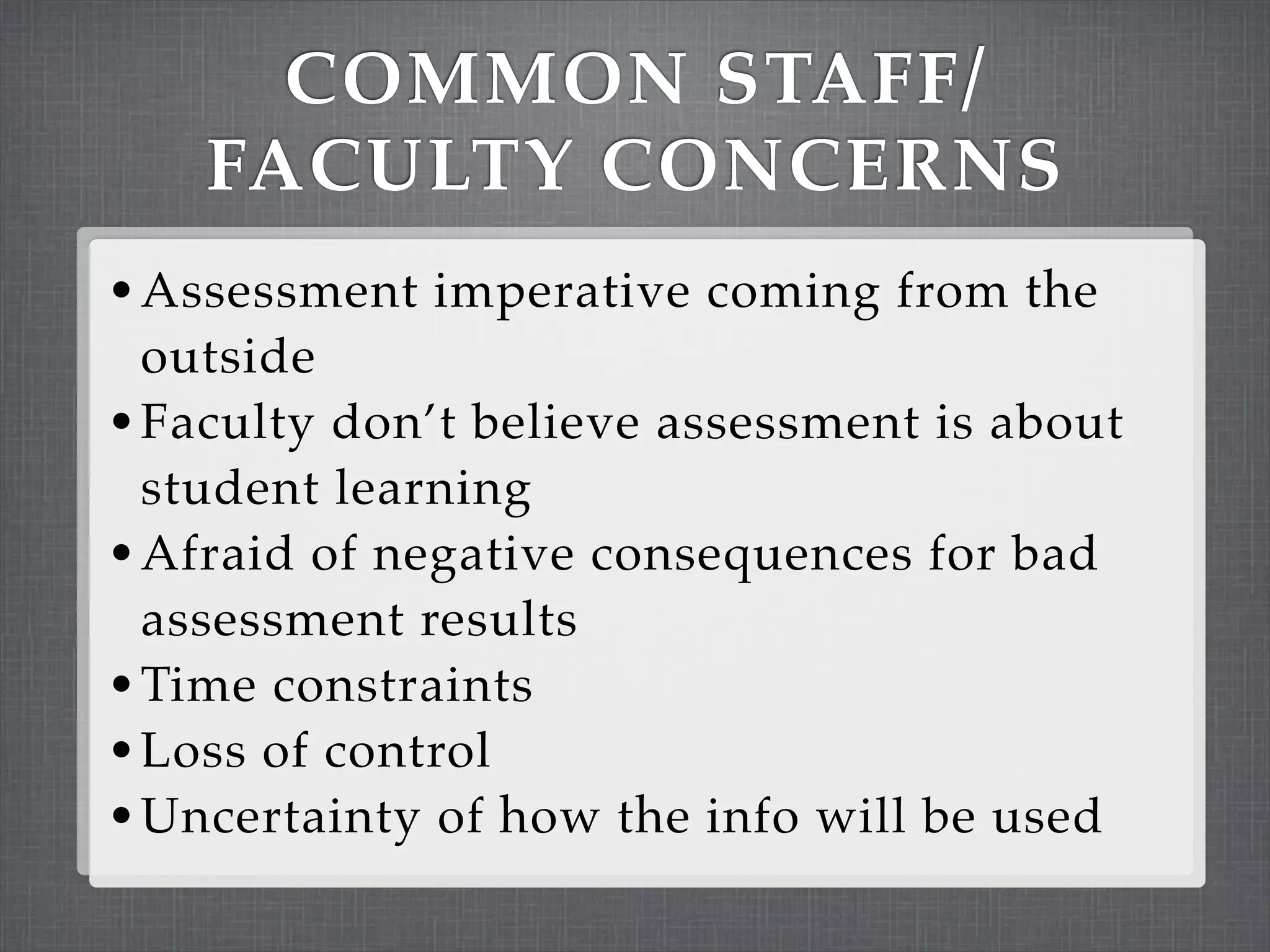 COMMON STAFF/
    FACULTY CONCERNS
• Assessment imperative coming from the
  outside
• Faculty don’t believe assessment is about
  student learning
• Afraid of negative consequences for bad
  assessment results
• Time constraints
• Loss of control
• Uncertainty of how the info will be used
 