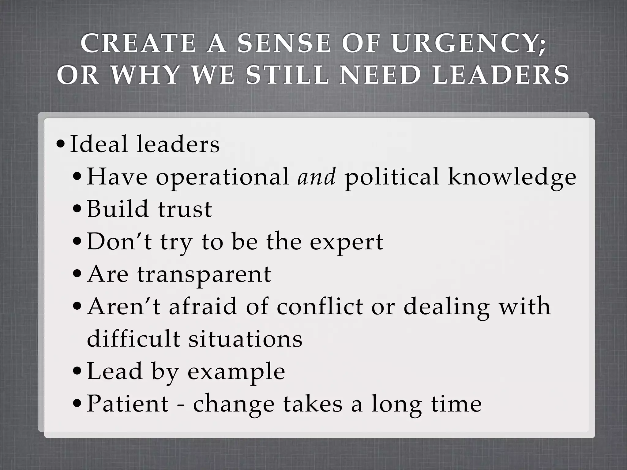 CREATE A SENSE OF URGENCY;
OR WHY WE STILL NEED LEADERS

• Ideal leaders
  • Have operational and political knowledge
  • Build trust
  • Don’t try to be the expert
  • Are transparent
  • Aren’t afraid of conflict or dealing with
   difficult situations
 • Lead by example
 • Patient - change takes a long time
 