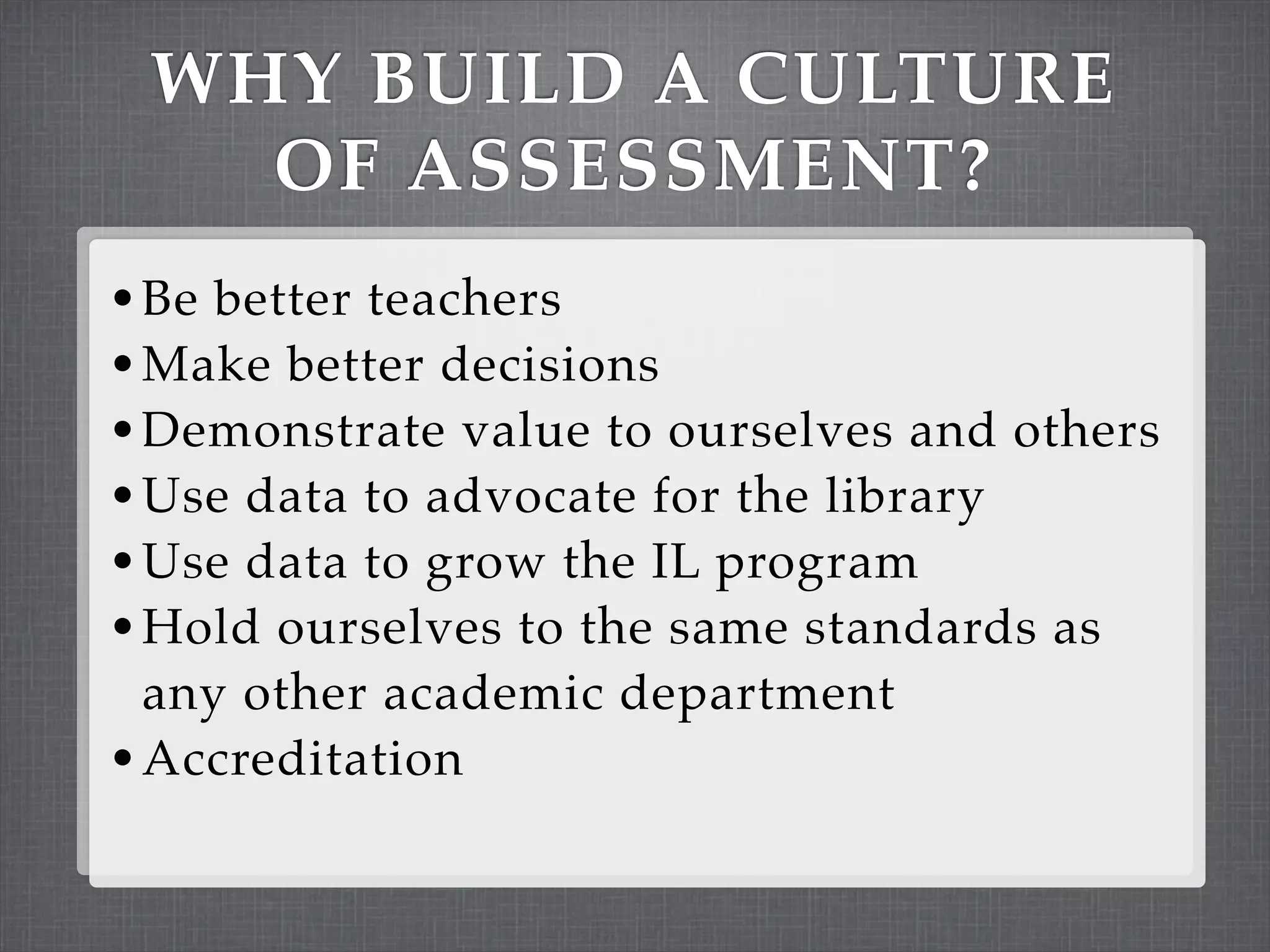 WHY BUILD A CULTURE
   OF ASSESSMENT?
• Be better teachers
• Make better decisions
• Demonstrate value to ourselves and others
• Use data to advocate for the library
• Use data to grow the IL program
• Hold ourselves to the same standards as
  any other academic department
• Accreditation
 
