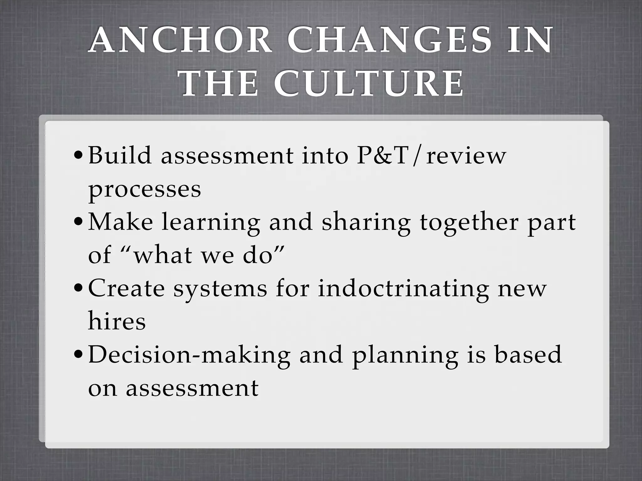 ANCHOR CHANGES IN
    THE CULTURE
• Build assessment into P&T/review
  processes
• Make learning and sharing together part
  of “what we do”
• Create systems for indoctrinating new
  hires
• Decision-making and planning is based
  on assessment
 