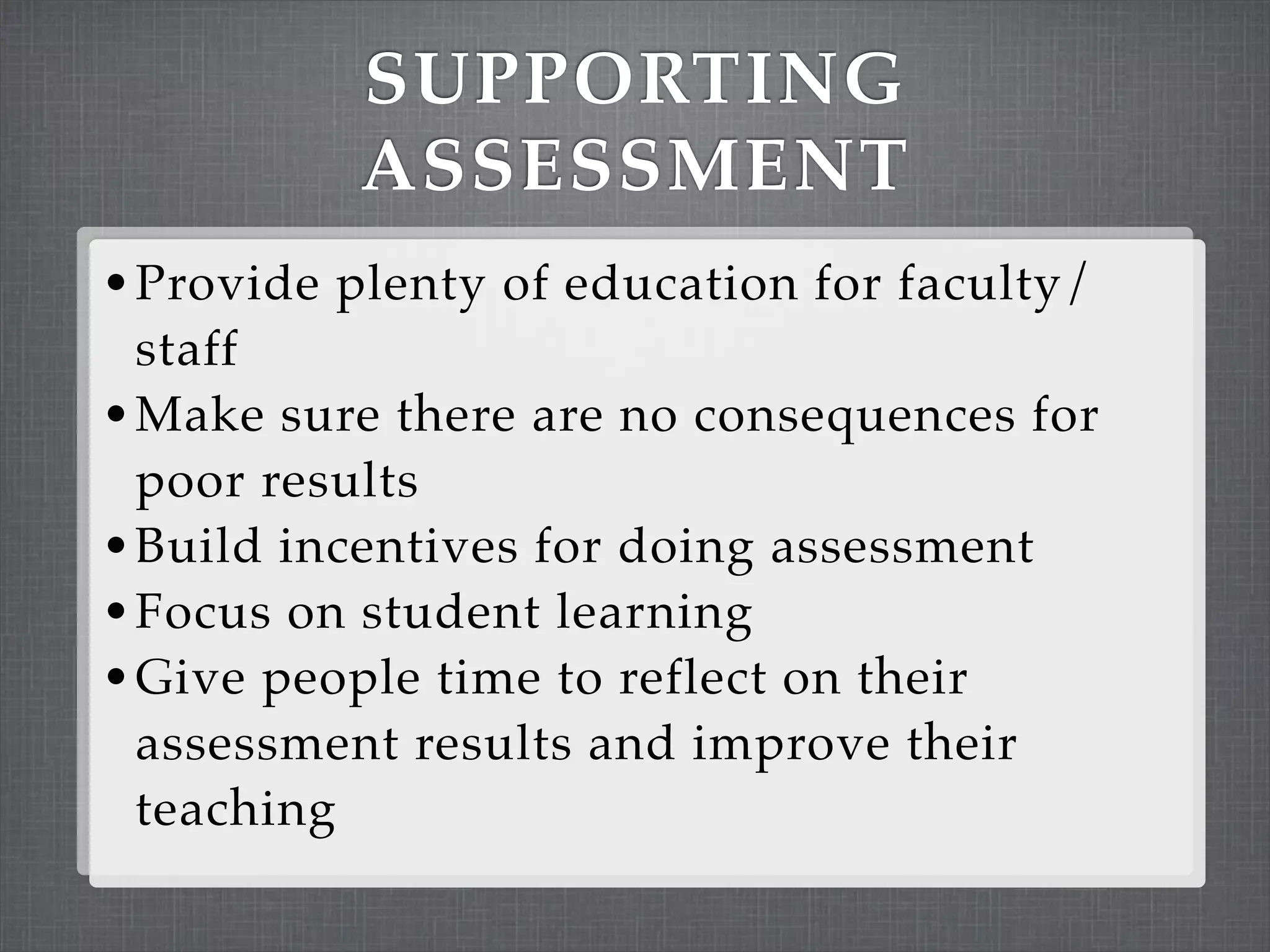 SUPPORTING
          ASSESSMENT
• Provide plenty of education for faculty/
  staff
• Make sure there are no consequences for
  poor results
• Build incentives for doing assessment
• Focus on student learning
• Give people time to reflect on their
  assessment results and improve their
  teaching
 