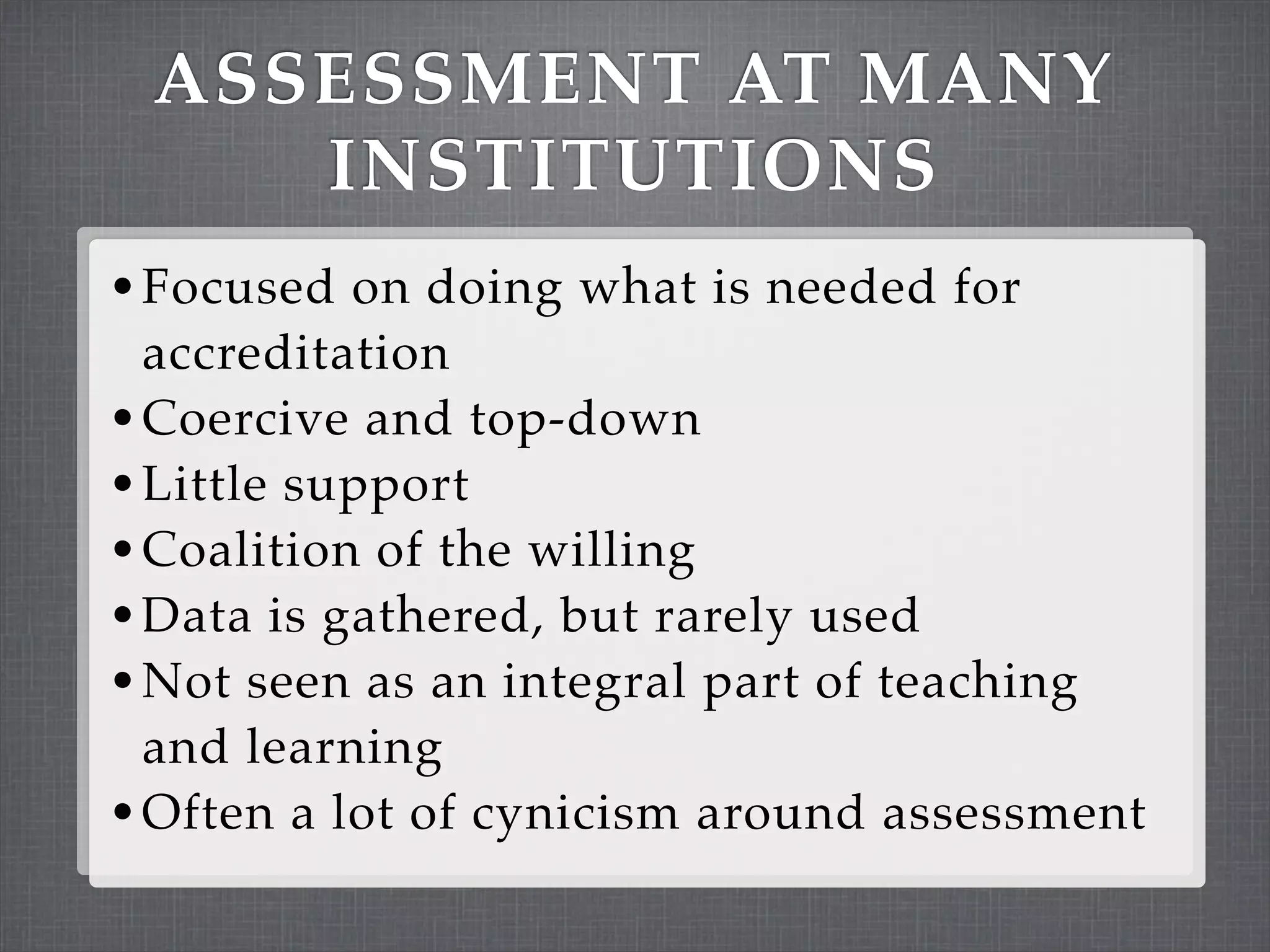 ASSESSMENT AT MANY
    INSTITUTIONS
• Focused on doing what is needed for
  accreditation
• Coercive and top-down
• Little support
• Coalition of the willing
• Data is gathered, but rarely used
• Not seen as an integral part of teaching
  and learning
• Often a lot of cynicism around assessment
 