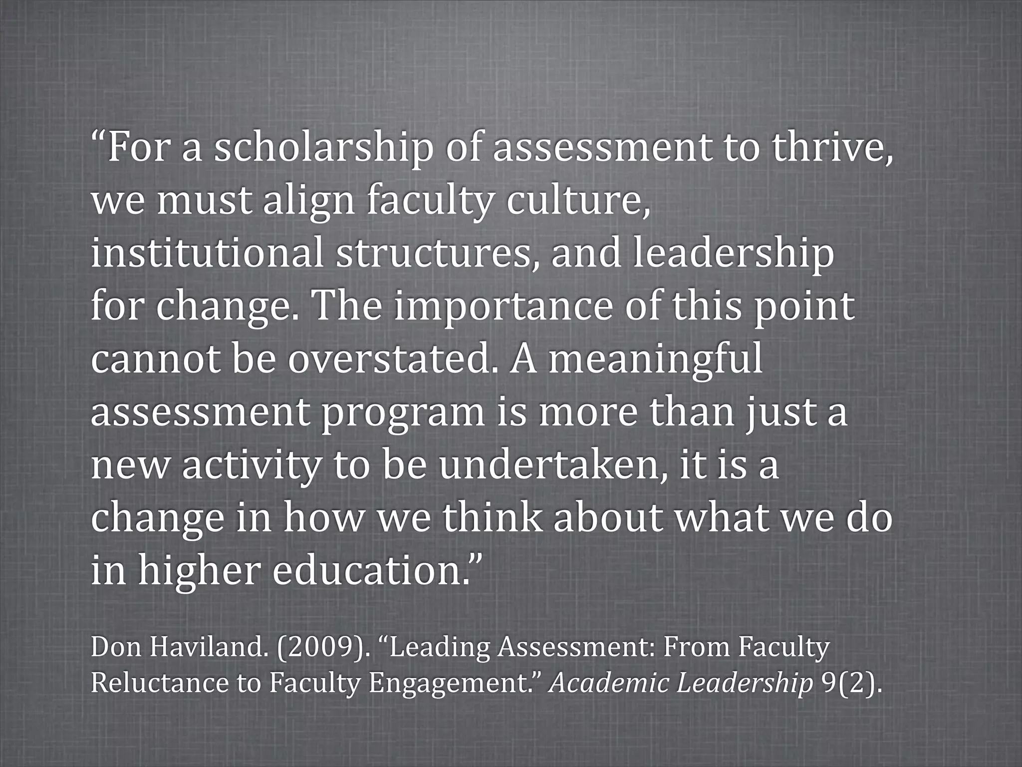 “For	
  a	
  scholarship	
  of	
  assessment	
  to	
  thrive,	
  
we	
  must	
  align	
  faculty	
  culture,	
  
institutional	
  structures,	
  and	
  leadership	
  
for	
  change.	
  The	
  importance	
  of	
  this	
  point	
  
cannot	
  be	
  overstated.	
  A	
  meaningful	
  
assessment	
  program	
  is	
  more	
  than	
  just	
  a	
  
new	
  activity	
  to	
  be	
  undertaken,	
  it	
  is	
  a	
  
change	
  in	
  how	
  we	
  think	
  about	
  what	
  we	
  do	
  
in	
  higher	
  education.”
Don	
  Haviland.	
  (2009).	
  “Leading	
  Assessment:	
  From	
  Faculty	
  
Reluctance	
  to	
  Faculty	
  Engagement.”	
  Academic	
  Leadership	
  9(2).
 