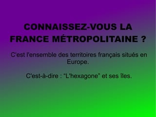 CONNAISSEZ-VOUS LA
FRANCE MÉTROPOLITAINE ?
C'est l'ensemble des territoires français situés en
Europe.
C'est-à-dire : “L'hexagone” et ses îles.

 