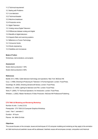 11.2 Technical requirement
12. Dealing with Problems
12.1 Live television
12.2 Technical disaster
12.3 Machine breakdown
12.4 Production errors
13. Digital Television
13.1 Analog versus Digital Television
13.2 Differences between analog and digital
13.3 Benefits of digital television
13.4 Aspects Ratio and scanning systems
14. Reflections on Future Technology
14.1 Consumer trends
14.2 Studio engineering
14.3 Satellites and microwaves


Mode of Tuition
Workshops, demonstrations, and projects


Assessment
Studio drama production 1 40%
Studio drama production 2 60%


References
Barlett, E.R. (1990). Cable television technology and operations. New York: McGraw-Hill.
Cury, I. (1998). Directing & Producing for Television: A Format Approach. London: Focal Press.
Goodridge, M. (2002). Directing (Screencraft Series). London: Focal Press.
Millerson, G. (1999). Lighting for television and Film. London: Focal Press
Ward, P. (2000). TV Technical Operations: An Introduction. London: Focal Press.
Whitaker, J. (2002). Master Handbook of Video Production. McGraw-Hill Professional Publishing.




CTV 7060 3-D Modeling and Rendering Workshop
Number of units : 3 units (3,3,0)
Prerequisite : CTV 7030 2-D Computer Graphics Workshop
Level : Year 1, semester 2
Duration : 45 hours
Planner : Mr. MAN Chi Wah


Objectives
This course focuses on the concepts, issues and techniques of 3-D computer modeling and rendering as they apply to the animation
art. Both technical and aesthetic issues will be addressed. Aesthetic issues will encompass concept, composition and historical
 