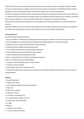 context. Technical topics will include global and local coordinate systems, primitives, organic and polygon modeling, modeling
techniques, hierarchical structure, lighting, camera setting, texture mapping, and rendering. The Alias|Wavefront Maya software
package will be used to illustrate the principles and techniques dealt with and to produce the assignments.
The course is organized to maximize hands-on experience and will include in-class exercises. Because of the way the classes are
run, attendance and active participation in the weekly classes are considered extremely important and are considered in evaluations.
There will be four assignments. They will be evaluated based both on aesthetics and on technical proficiency.
There will also be one written exam towards the end of the semester on the technical principles of 3-D computer modeling and
rendering.
Successful completion of this course should provide students with an all-rounded understanding of the principles and operation of
3-D modeling and rendering tools. It paves the way for students to take the 3-D animation workshops later.


Learning Outcomes
Successful students will typically be able to:
1. Have a knowledge and understanding of leading-edge computer graphics as applied to the 3d computer graphics medium.
2. Have a knowledge and understanding of the technology behind the latest generation of 3d computer graphics.
3. Determine their own modeling method that they feel most comfortable.
4. Implement standard modeling and rendering techniques.
5. Think creatively, make decisions and apply problem solving skills.
6. Communicate their ideas and understand the working pipeline.
7. Use their imagination and translate ideas into action.
8. Gain an understanding of the principle of 3d modeling and rendering.
9. Gain an understanding of the principle of lighting.
10. Participate in and productively respond to critique of work.
11. Articulate a personal aesthetic.
12. Demonstrate a strong and consistent work ethic.
13. Identify the available career opportunities, and describe the roles of people employed in environments that use or create 3D
computer graphics.


Contents
1. General Perspectives
1.1 Nature of the medium
1.2 How modeling is related to rendering, and animation
1.3 Key issues
1.4 Resource and research
1.5 Application of 3d CG
1.5.1 Animation: simple keyframing
1.5.2 Industrial design: sculpture: cad / cam
1.5.3 Print media: color and resolution
1.5.4 VRML
2. Modeling
2.1 Introduction and concepts
2.1.1 Space, objects, and structure
 