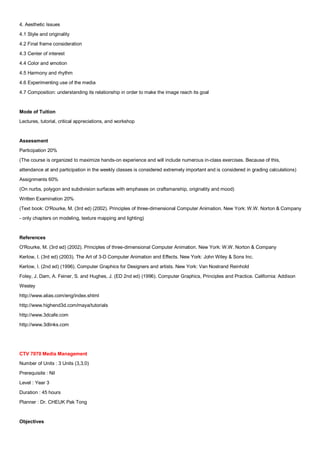 4. Aesthetic Issues
4.1 Style and originality
4.2 Final frame consideration
4.3 Center of interest
4.4 Color and emotion
4.5 Harmony and rhythm
4.6 Experimenting use of the media
4.7 Composition: understanding its relationship in order to make the image reach its goal


Mode of Tuition
Lectures, tutorial, critical appreciations, and workshop


Assessment
Participation 20%
(The course is organized to maximize hands-on experience and will include numerous in-class exercises. Because of this,
attendance at and participation in the weekly classes is considered extremely important and is considered in grading calculations)
Assignments 60%
(On nurbs, polygon and subdivision surfaces with emphases on craftsmanship, originality and mood)
Written Examination 20%
(Text book: O'Rourke, M. (3rd ed) (2002). Principles of three-dimensional Computer Animation. New York: W.W. Norton & Company
- only chapters on modeling, texture mapping and lighting)


References
O'Rourke, M. (3rd ed) (2002). Principles of three-dimensional Computer Animation. New York: W.W. Norton & Company
Kerlow, I. (3rd ed) (2003). The Art of 3-D Computer Animation and Effects. New York: John Wiley & Sons Inc.
Kerlow, I. (2nd ed) (1996). Computer Graphics for Designers and artists. New York: Van Nostrand Reinhold
Foley, J. Dam, A. Feiner, S. and Hughes, J. (ED 2nd ed) (1996). Computer Graphics, Principles and Practice. California: Addison
Wesley
http://www.alias.com/eng/index.shtml
http://www.highend3d.com/maya/tutorials
http://www.3dcafe.com
http://www.3dlinks.com




CTV 7070 Media Management
Number of Units : 3 Units (3,3,0)
Prerequisite : Nil
Level : Year 3
Duration : 45 hours
Planner : Dr. CHEUK Pak Tong


Objectives
 
