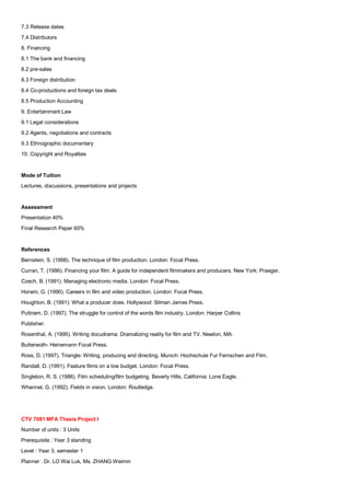 7.3 Release dates
7.4 Distributors
8. Financing
8.1 The bank and financing
8.2 pre-sales
8.3 Foreign distribution
8.4 Co-productions and foreign tax deals
8.5 Production Accounting
9. Entertainment Law
9.1 Legal considerations
9.2 Agents, negotiations and contracts
9.3 Ethnographic documentary
10. Copyright and Royalties


Mode of Tuition
Lectures, discussions, presentations and projects


Assessment
Presentation 40%
Final Research Paper 60%


References
Bernstein, S. (1998). The technique of film production. London: Focal Press.
Curran, T. (1986). Financing your film: A guide for independent filmmakers and producers. New York: Praeger.
Czech, B. (1991). Managing electronic media. London: Focal Press.
Horwin, G. (1990). Careers in film and video production. London: Focal Press.
Houghton, B. (1991). What a producer does. Hollywood: Silman James Press.
Puttnam, D. (1997). The struggle for control of the words film industry. London: Harper Collins
Publisher.
Rosenthal, A. (1995). Writing docudrama: Dramatizing reality for film and TV. Newton, MA:
Butterwoth- Heinemann Focal Press.
Ross, D. (1997). Triangle: Writing, producing and directing. Munich: Hochschule Fur Fernschen and Film.
Randall, D. (1991). Feature films on a low budget. London: Focal Press.
Singleton, R. S. (1986). Film scheduling/film budgeting. Beverly Hills, California: Lone Eagle.
Whannel, G. (1992). Fields in vision. London: Routledge.




CTV 7081 MFA Thesis Project I
Number of units : 3 Units
Prerequisite : Year 3 standing
Level : Year 3, semester 1
Planner : Dr. LO Wai Luk, Ms. ZHANG Weimin
 