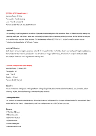CTV 7082 MFA Thesis Project II
Number of units : 6 Units
Prerequisite : Year 3 standing
Level : Year 3, semester 2
Planner : Dr. LO Wai Luk, Ms. ZHANG Weimin


Objectives
This year-long subject engages the student in supervised independent production or creative work. On the first Monday of May and
December each year, the student writes and submits a proposal to the Course Management Committee. A chief adviser is assigned
to the student upon approval of the proposal. For details please refer to SECTION III 3.2 of this Course Document, and the
Production Handbook for the MFA Thesis Projects.


Learning Outcomes
Each student is required to plan, shoot and edit a 25-30 minutes film/video in which the student and faculty work together addressing
the myriad aesthetic, technical, collaborative and ethical issues integral to filmmaking. The maximum length is strictly set at 30
minutes from first to last frame of picture not including titles.




CTV 7100 Postgraduate Script Writing
Number of units : 3 Units (3,3,0)
Prerequisite : Nil
Level : Year 2
Duration : 45 hours
Planner : Dr. LO Wai Luk


Objectives
This is an intensive writing class. Through different writing assignments, basic narrative elements of story, plot, character, action,
continuity, rhythm, ellipses and dialogue will be thoroughly reviewed.


Learning Outcomes
The students will develop advanced writing techniques for writing different kinds of scripts in different contexts or environments. Each
student will be able to work independently on the final creative project, a script of at least one-hour.


Contents
1. The Idea of Drama
1.1 Dramatic action
1.2 Dramatic structure
1.3 Dramatic form
2. Emotional Rhythm
2.1 Emotional Structure
 
