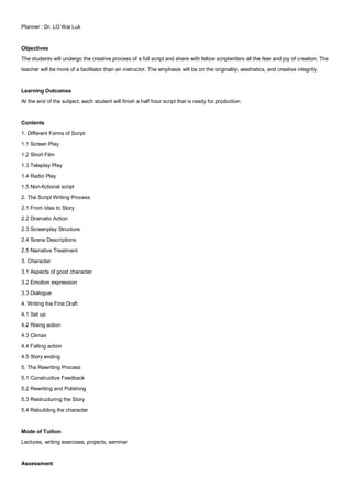 Planner : Dr. LO Wai Luk


Objectives
The students will undergo the creative process of a full script and share with fellow scriptwriters all the fear and joy of creation. The
teacher will be more of a facilitator than an instructor. The emphasis will be on the originality, aesthetics, and creative integrity.


Learning Outcomes
At the end of the subject, each student will finish a half hour script that is ready for production.


Contents
1. Different Forms of Script
1.1 Screen Play
1.2 Short Film
1.3 Teleplay Play
1.4 Radio Play
1.5 Non-fictional script
2. The Script Writing Process
2.1 From Idea to Story
2.2 Dramatic Action
2.3 Screenplay Structure
2.4 Scene Descriptions
2.5 Narrative Treatment
3. Character
3.1 Aspects of good character
3.2 Emotion expression
3.3 Dialogue
4. Writing the First Draft
4.1 Set up
4.2 Rising action
4.3 Climax
4.4 Falling action
4.5 Story ending
5. The Rewriting Process
5.1 Constructive Feedback
5.2 Rewriting and Polishing
5.3 Restructuring the Story
5.4 Rebuilding the character


Mode of Tuition
Lectures, writing exercises, projects, seminar


Assessment
 