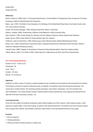 Projects 60%
Assignments 40%


References
Berman, Robert A. (1988). Fade In: The Screenwriting Process: A Concise Metho For Developing A Story Concept Into A Finished
Screenplay. California: Michael Wiese Film Productions.
Bolker, Joan. (1997). The Writer's Home Companion: An Anthology of the Worlds Best Writing Advice, from Keats to Kunitz. New
York: Henry Holt and Company.
Cooper, Pat and Ken Dancyger. (1994). Writing the Short Film. Boston: Focal Press.
Dawson, Jonathan. (2000). Screenwriting: A Manual. South Melbourne: Oxford University Press.
Days, Ronald D. (1993). Screen Writing For Television and Film. Madison, Wisconsin: Brown & Benchmark Publishers.
Engel, Joel ed. (1995). Screen Writers On Screen Writing. New York: Hyperion.
Friedmann, Julian and Pere Roca. (1994). Writing Long-running Television Series. Mardid: Media Business School.
Morley, John. (1992). Scriptwriting for Hing-impact Videos: Imaginative Approaches to Delivering Factual Information. Belmont,
California: Wadsworth Publishing Company.
Trapnell, Coles. (1966). Teleplay: An Introduction to Television Writing (Revised edition). New York: Hawthorn Books.
Ueland, Brenda. (1987). If You Want to Write: A Book About Art, Independence and Spirit. Saint Paul: Graywolf Press.




CTV 7120 Creativity Workshop
Number of units : 3 Units (3,3,0)
Prerequisite : Nil
Level : Year 2
Duration : 45 hours
Planner : Dr. LO Wai Luk


Objectives
Creativity is a habit, a choice. The class is a balance between survey of creativity and the practices of the enhancement of creativity.
The first part is a seminar of several contemporary texts on Creativity. The students conduct the discussions themselves. The
second part is Creative Activity. This workshop stresses spontaneity, improvisation, participation, and most important of all,
open-mindedness. The in-class activities includes: Creative problem solving, brainstorming, mind-mapping and drawing from the
right side of the brain, free-writing, role-play…etc.


Learning Outcomes
At the end of the subject, the students will develop creative habits to getting out of their routines, in their creative process, in their
approach to subject matter, in their way of seeing, as well as in their attitude towards life. The students know how to employ valuable
tools to expand their creativity, solve problems, eliminate creative blocks, and locate essential elements of any project.


Contents
1. What is Creativity?
1.1 Working definitions
1.2 Sharing of Cases of creative persons or creative acts
 