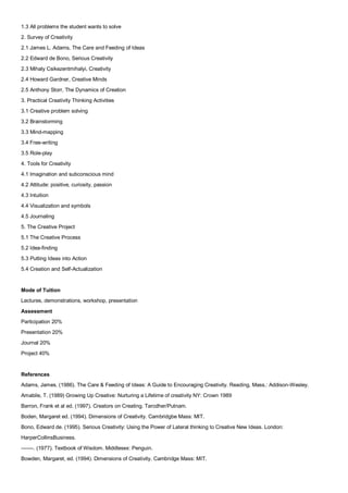 1.3 All problems the student wants to solve
2. Survey of Creativity
2.1 James L. Adams, The Care and Feeding of Ideas
2.2 Edward de Bono, Serious Creativity
2.3 Mihaly Csikezentmihalyi, Creativity
2.4 Howard Gardner, Creative Minds
2.5 Anthony Storr, The Dynamics of Creation
3. Practical Creativity Thinking Activities
3.1 Creative problem solving
3.2 Brainstorming
3.3 Mind-mapping
3.4 Free-writing
3.5 Role-play
4. Tools for Creativity
4.1 Imagination and subconscious mind
4.2 Attitude: positive, curiosity, passion
4.3 Intuition
4.4 Visualization and symbols
4.5 Journaling
5. The Creative Project
5.1 The Creative Process
5.2 Idea-finding
5.3 Putting Ideas into Action
5.4 Creation and Self-Actualization


Mode of Tuition
Lectures, demonstrations, workshop, presentation

Assessment
Participation 20%
Presentation 20%
Journal 20%
Project 40%


References
Adams, James. (1986). The Care & Feeding of Ideas: A Guide to Encouraging Creativity. Reading, Mass.: Addison-Wesley.
Amabile, T. (1989) Growing Up Creative: Nurturing a Lifetime of creativity NY: Crown 1989
Barron, Frank et al ed. (1997). Creators on Creating. Tarcdher/Putnam.
Boden, Margaret ed. (1994). Dimensions of Creativity. Cambridgbe Mass: MIT.
Bono, Edward de. (1995). Serious Creativity: Using the Power of Lateral thinking to Creative New Ideas. London:
HarperCollinsBusiness.
-------. (1977). Textbook of Wisdom. Middlesex: Penguin.
Bowden, Margaret, ed. (1994). Dimensions of Creativity. Cambridge Mass: MIT.
 