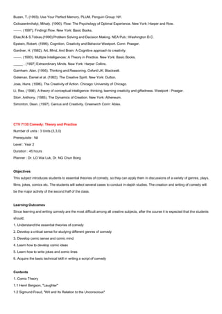 Buzan, T. (1993). Use Your Perfect Memory. PLUM, Penguin Group: NY.
Csikszentmihalyi, Mihaly. (1990). Flow: The Psychology of Optimal Experience. New York: Harper and Row.
-------. (1997). Findingt Flow. New York: Basic Books.
Elias,M.& S.Tobias.(1990).Problem Solving and Decision Making. NEA Pub.: Washington D.C.
Epstein, Robert. (1996). Cognition, Creativity and Behavior Westport. Conn: Praeger.
Gardner, H. (1982). Art, Mind, And Brain: A Cognitive approach to creativity.
-------. (1993). Multiple Intelligences: A Theory in Practice. New York: Basic Books.
_____ . (1997) Extraordinary Minds. New York: Harper Collins.
Garnham, Alan. (1995). Thinking and Reasoning. Oxford UK: Blackwell.
Goleman, Daniel et al. (1992). The Creative Spirit. New York: Dutton.
Joas, Hans. (1996). The Creativity of Action. Chicago: University of Chicago.
Li, Rex. (1996). A theory of conceptual Intelligence: thinking, learning creativity and giftedness. Westport : Praeger.
Storr, Anthony. (1985). The Dynamics of Creation. New York: Atheneum.
Simonton, Dean. (1997). Genius and Creativity. Greenwich Conn: Ablex.




CTV 7130 Comedy: Theory and Practice
Number of units : 3 Units (3,3,0)
Prerequisite : Nil
Level : Year 2
Duration : 45 hours
Planner : Dr. LO Wai Luk, Dr. NG Chun Bong


Objectives
This subject introduces students to essential theories of comedy, so they can apply them in discussions of a variety of genres, plays,
films, jokes, comics etc. The students will select several cases to conduct in-depth studies. The creation and writing of comedy will
be the major activity of the second half of the class.


Learning Outcomes
Since learning and writing comedy are the most difficult among all creative subjects, after the course it is expected that the students
should:
1. Understand the essential theories of comedy
2. Develop a critical sense for studying different genres of comedy
3. Develop comic sense and comic mind
4. Learn how to develop comic ideas
5. Learn how to write jokes and comic lines
6. Acquire the basic technical skill in writing a script of comedy


Contents
1. Comic Theory
1.1 Henri Bergson, "Laughter"
1.2 Sigmund Freud, "Wit and Its Relation to the Unconscious"
 
