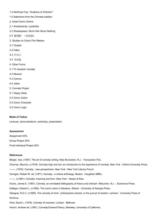 1.4 Northrop Frye, "Anatomy of Criticism"
1.5 Selections from the Chinese tradition
2. Great Comic Drama
2.1 Aristophanes, Lysistrata
2.2 Shakespeare, Much Ado About Nothing
2.3 關漢卿，《救風塵》

3. Studies on Comic Film Makers
3.1 Chaplin
3.2 Fellini
3.3 許冠文
3.4 周星馳

4. Other Forms
4.1 TV situation comedy
4.2 Musical
4.3 Comics
4.4 Jokes
5. Comedy Project
5.1 Happy Ideas
5.2 Comic Action
5.3 Comic Character
5.4 Comic Logic


Mode of Tuition
Lectures, demonstrations, workshop, presentation


Assessment
Assignment 40%
Group Project 20%
Final Individual Project 40%


References
Berger, Asa. (1997). The art of comedy writing. New Brunswick, N.J. : Transaction Pub.
Charney, Maurice. (c1978). Comedy high and low: an introduction to the experience of comedy. New York : Oxford University Press.
-------. (1978). Comedy : new perspectives. New York : New York Literary Forum.
Corrigan, Robert W. ed. (1971). Comedy : a critical anthology. Boston : Houghton Mifflin.
-------. (c1981). Comedy, meaning and form. New York : Harper & Row.
Evans, James E. (1987). Comedy, an annotated bibliography of theory and criticism. Metuchen, N.J. : Scarecrow Press.
Galligan, Edward L. (c1984). The comic vision in literature. Athens : University of Georgia Press.
Glasgow, R.D.V. (c1999). The comedy of mind : philosophers stoned, or the pursuit of wisdom. Lanham : University Press of
America.
Hirst, David L. (1979). Comedy of manners. London : Methuen.
Horton, Andrew ed. (1991). Comedy/Cinema/Theory. Berkeley: University of California.
 