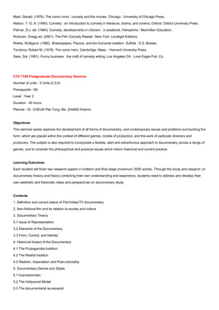 Mast, Gerald. (1979). The comic mind : comedy and the movies. Chicago : University of Chicago Press.
Nelson, T. G. A. (1990). Comedy : an introduction to comedy in literature, drama, and cinema. Oxford: Oxford University Press.
Palmer, D.J. ed. (1984). Comedy, developments in criticism : a casebook. Hampshire : Macmillan Education.
Rickman, Gregg ed. (2001). The Film Comedy Reader. New York: Limelight Editions.
Riehle, Wolfgand. (1990). Shakespeare, Plautus, and the humanist tradition. Suffolk : D.S. Brewer.
Torrance, Robert M. (1978). The comic hero. Cambridge, Mass. : Harvard University Press.
Saks, Sol. (1991). Funny business : the craft of comedy writing. Los Angeles CA : Lone Eagle Pub. Co.




CTV 7140 Postgraduate Documentary Seminar
Number of units : 3 Units (3,3,0)
Prerequisite : Nil
Level : Year 2
Duration : 45 hours
Planner : Dr. CHEUK Pak Tong, Ms. ZHANG Weimin


Objectives
This seminar series explores the development of all forms of documentary, and contemporary issues and problems surrounding the
form, which are placed within the context of different genres, modes of production, and the work of particular directors and
producers. The subject is also required to incorporate a flexible, alert and adventurous approach to documentary across a range of
genres, and to consider the philosophical and practical issues which inform historical and current practice.


Learning Outcomes
Each student will finish two research papers in midterm and final stage (maximum 3500 words). Through the study and research on
documentary history and theory combining their own understanding and experience, students need to address and develop their
own aesthetic and theocratic ideas and perspectives on documentary study.


Contents
1. Definition and current status of Film/Video/TV documentary
2. Non-fictional film and its relation to society and culture
3. Documentary Theory
3.1 Issue of Representation
3.2 Elements of the Documentary
3.3 Form, Control, and Identity
4. Historical Impact of the Documentary
4.1 The Propagandist tradition
4.2 The Realist tradition
4.3 Realism, Imperialism and Post-coloniality
5. Documentary Genres and Styles
5.1 Impressionistic
5.2 The Hollywood Model
5.3 The documentarist as essayist
 