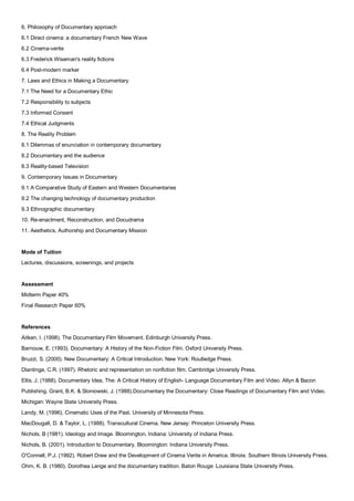 6. Philosophy of Documentary approach
6.1 Direct cinema: a documentary French New Wave
6.2 Cinema-verite
6.3 Frederick Wiseman's reality fictions
6.4 Post-modern marker
7. Laws and Ethics in Making a Documentary
7.1 The Need for a Documentary Ethic
7.2 Responsibility to subjects
7.3 Informed Consent
7.4 Ethical Judgments
8. The Reality Problem
8.1 Dilemmas of enunciation in contemporary documentary
8.2 Documentary and the audience
8.3 Reality-based Television
9. Contemporary Issues in Documentary
9.1 A Comparative Study of Eastern and Western Documentaries
9.2 The changing technology of documentary production
9.3 Ethnographic documentary
10. Re-enactment, Reconstruction, and Docudrama
11. Aesthetics, Authorship and Documentary Mission


Mode of Tuition
Lectures, discussions, screenings, and projects


Assessment
Midterm Paper 40%
Final Research Paper 60%


References
Aitken, I. (1998). The Documentary Film Movement. Edinburgh University Press.
Barnouw, E. (1993). Documentary: A History of the Non-Fiction Film. Oxford University Press.
Bruzzi, S. (2000). New Documentary: A Critical Introduction. New York: Routledge Press.
Dlantinga, C.R. (1997). Rhetoric and representation on nonfiction film. Cambridge University Press.
Ellis, J. (1988). Documentary Idea, The: A Critical History of English- Language Documentary Film and Video. Allyn & Bacon
Publishing. Grant, B.K. & Sloniowski, J. (1988).Documentary the Documentary: Close Readings of Documentary Film and Video.
Michigan: Wayne State University Press.
Landy, M. (1996). Cinematic Uses of the Past. University of Minnesota Press.
MacDougall, D. & Taylor, L. (1988). Transcultural Cinema. New Jersey: Princeton University Press.
Nichols, B (1981). Ideology and Image. Bloomington, Indiana: University of Indiana Press.
Nichols, B. (2001). Introduction to Documentary. Bloomington: Indiana University Press.
O'Connell, P.J. (1992). Robert Drew and the Development of Cinema Verite in America. Illinois: Southern Illinois University Press.
Ohrn, K. B. (1980). Dorothea Lange and the documentary tradition. Baton Rouge: Louisiana State University Press.
 