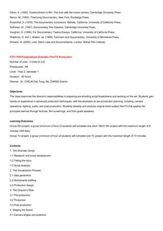 Petric, V. (1993). Constructivism in film: The man with the movie camera. Cambridge University Press.
Renov, M. (1993). Theorizing Documentary. New York: Routledge Press.
Rosenthal, A. (1978). The documentary conscience. Berkely, California: University of California Press.
Rothman, W. (1997). Documentary Film Classics. Cambridge University Press.
Vaughan, D. (1999). For Documentary: Twelve Essays. California: University of California Press.
Waldman, D. and J. Walker, ed. (1999). Feminism and Documentary. University of Minnesota Press.
Winston, B. (2000). Liew, Damn Liew and Documentaries. London: British Film Institute.




CTV 7150 Postgraduate Dramatic Film/TV Production
Number of units : 3 Units (3,3,0)
Prerequisite : Nil
Level : Year 2, semester 1
Duration : 45 hours
Planner : Dr. CHEUK Pak Tong, Ms. ZHANG Weimin


Objectives
The class examines the director's responsibilities in preparing pre-shooting script breakdowns and working on the set. Students gain
hands-on experience in advanced production techniques, with the emphasis on pre-production planning, scripting, camera
operations, lighting, audio, and post-production. Students develop and produce original short-subject film/TV that applies the
principles learned through lectures, film screenings, and from guest speakers.


Learning Outcomes
Group film project: a group (minimum of four) of students will complete one short 16mm film project with the maximum length of 8
minutes (350 feet).
Group TV project: a group (minimum of four) of students will complete one TV project with the maximum length of 10 minutes.


Contents
1. The Dramatic Script
1.1 Research and script development
1.2 Telling the story
1.3 Script analysis
2. The Visualization Process
2.1 Idea generation
2.2 Storyboards drafting
2.3 Production design
3. The Director's Role
3.1 Pre-production
3.2 Production
3.3 Post-production
4. Staging the Scene
4.1 Camera angles and positions
 