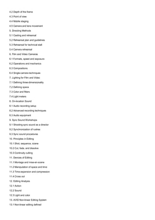 4.2 Depth of the frame
4.3 Point of view
4.4 Mobile staging
4.5 Camera and lens movement
5. Directing Methods
5.1 Casting and rehearsal
5.2 Rehearsal plan and guidelines
5.3 Rehearsal for technical stall
5.4 Camera rehearsal
6. Film and Video Cameras
6.1 Formats, speed and exposure
6.2 Operations and mechanics
6.3 Compositions
6.4 Single-camera techniques
7. Lighting for Film and Video
7.1 Defining three-dimensionality
7.2 Defining space
7.3 Color and filters
7.4 Light meters
8. On-location Sound
8.1 Audio recording setup
8.2 Advanced recording techniques
8.3 Audio equipment
9. Sync Sound Workshops
9.1 Shooting sync sound as a director
9.2 Synchronization of rushes
9.3 Sync sound procedures
10. Principles in Editing
10.1 Shot, sequence, scene
10.2 Cut, fade, and dissolve
10.3 Continuity cutting
11. Devices of Editing
11.1 Montage and mise-en-scene
11.2 Manipulation of space and time
11.3 Time expansion and compression
11.4 Cross out
12. Editing Analysis
12.1 Action
12.2 Sound
12.3 Light and color
13. AVID Non-linear Editing System
13.1 Non-linear editing defined
 