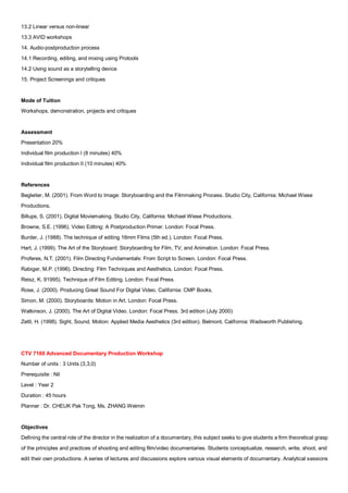 13.2 Linear versus non-linear
13.3 AVID workshops
14. Audio-postproduction process
14.1 Recording, editing, and mixing using Protools
14.2 Using sound as a storytelling device
15. Project Screenings and critiques


Mode of Tuition
Workshops, demonstration, projects and critiques


Assessment
Presentation 20%
Individual film production I (8 minutes) 40%
Individual film production II (10 minutes) 40%


References
Begleiter, M. (2001). From Word to Image: Storyboarding and the Filmmaking Process. Studio City, California: Michael Wiese
Productions.
Billups, S. (2001). Digital Moviemaking. Studio City, California: Michael Wiese Productions.
Browne, S.E. (1996). Video Editing: A Postproduction Primer. London: Focal Press.
Burder, J. (1988). The technique of editing 16mm Films (5th ed.). London: Focal Press.
Hart, J. (1999). The Art of the Storyboard: Storyboarding for Film, TV, and Animation. London: Focal Press.
Proferes, N.T. (2001). Film Directing Fundamentals: From Script to Screen. London: Focal Press.
Rabiger, M.P. (1996). Directing: Film Techniques and Aesthetics. London: Focal Press.
Reisz, K. 91995). Technique of Film Editing. London: Focal Press.
Rose, J. (2000). Producing Great Sound For Digital Video. California: CMP Books.
Simon, M. (2000). Storyboards: Motion in Art. London: Focal Press.
Watkinson, J. (2000). The Art of Digital Video. London: Focal Press. 3rd edition (July 2000)
Zettl, H. (1998). Sight, Sound, Motion: Applied Media Aesthetics (3rd edition). Belmont, California: Wadsworth Publishing.




CTV 7160 Advanced Documentary Production Workshop
Number of units : 3 Units (3,3,0)
Prerequisite : Nil
Level : Year 2
Duration : 45 hours
Planner : Dr. CHEUK Pak Tong, Ms. ZHANG Weimin


Objectives
Defining the central role of the director in the realization of a documentary, this subject seeks to give students a firm theoretical grasp
of the principles and practices of shooting and editing film/video documentaries. Students conceptualize, research, write, shoot, and
edit their own productions. A series of lectures and discussions explore various visual elements of documentary. Analytical sessions
 